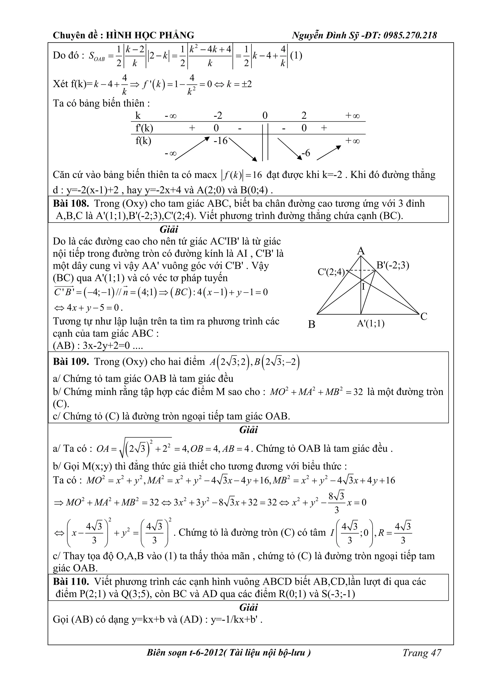 Chuyên đề : HÌNH HỌC PHẲNG Nguyễn Đình Sỹ -ĐT: 0985.270.218
Biên soạn t-6-2012( Tài liệu nội bộ-lưu ) Trang 47
Do đó :
2
1 2 1 4 4 1 4
2 4
2 2 2
OAB
k k k
S k k
k k k
  
      (1)
Xét f(k)=   2
4 4
4 ' 1 0 2k f k k
k k
        
Ta có bảng biến thiên :
k - -2 0 2 +
f'(k) + 0 - - 0 +
f(k)
-
-16
-6
+
Căn cứ vào bảng biến thiên ta có macx ( ) 16f k  đạt được khi k=-2 . Khi đó đường thẳng
d : y=-2(x-1)+2 , hay y=-2x+4 và A(2;0) và B(0;4) .
Bài 108. Trong (Oxy) cho tam giác ABC, biết ba chân đường cao tương ứng với 3 đỉnh
A,B,C là A'(1;1),B'(-2;3),C'(2;4). Viết phương trình đường thẳng chứa cạnh (BC).
Giải
Do là các đường cao cho nên tứ giác AC'IB' là từ giác
nội tiếp trong đường tròn có đường kính là AI , C'B' là
một dây cung vì vậy AA' vuông góc với C'B' . Vậy
(BC) qua A'(1;1) và có véc tơ pháp tuyến
       ' ' 4; 1 // 4;1 : 4 1 1 0C B n BC x y        
 
4 5 0x y    .
Tương tự như lập luận trên ta tìm ra phương trình các
cạnh của tam giác ABC :
(AB) : 3x-2y+2=0 ....
Bài 109. Trong (Oxy) cho hai điểm    2 3;2 , 2 3; 2A B 
a/ Chứng tỏ tam giác OAB là tam giác đều
b/ Chứng minh rằng tập hợp các điểm M sao cho : 2 2 2
32MO MA MB   là một đường tròn
(C).
c/ Chứng tỏ (C) là đường tròn ngoại tiếp tam giác OAB.
Giải
a/ Ta có :  
2
2
2 3 2 4, 4, 4OA OB AB     . Chứng tỏ OAB là tam giác đều .
b/ Gọi M(x;y) thì đẳng thức giả thiết cho tương đương với biểu thức :
Ta có : 2 2 2 2 2 2 2 2 2
, 4 3 4 16, 4 3 4 16MO x y MA x y x y MB x y x y           
2 2 2 2 2 2 2 8 3
32 3 3 8 3 32 32 0
3
MO MA MB x y x x y x            
2 2
24 3 4 3
3 3
x y
   
         
   
. Chứng tỏ là đường tròn (C) có tâm
4 3 4 3
;0 ,
3 3
I R
 
  
 
c/ Thay tọa độ O,A,B vào (1) ta thấy thỏa mãn , chứng tỏ (C) là đường tròn ngoại tiếp tam
giác OAB.
Bài 110. Viết phương trình các cạnh hình vuông ABCD biết AB,CD,lần lượt đi qua các
điểm P(2;1) và Q(3;5), còn BC và AD qua các điểm R(0;1) và S(-3;-1)
Giải
Gọi (AB) có dạng y=kx+b và (AD) : y=-1/kx+b' .
A
A'(1;1)B
B'(-2;3)
C
C'(2;4)
I
 
