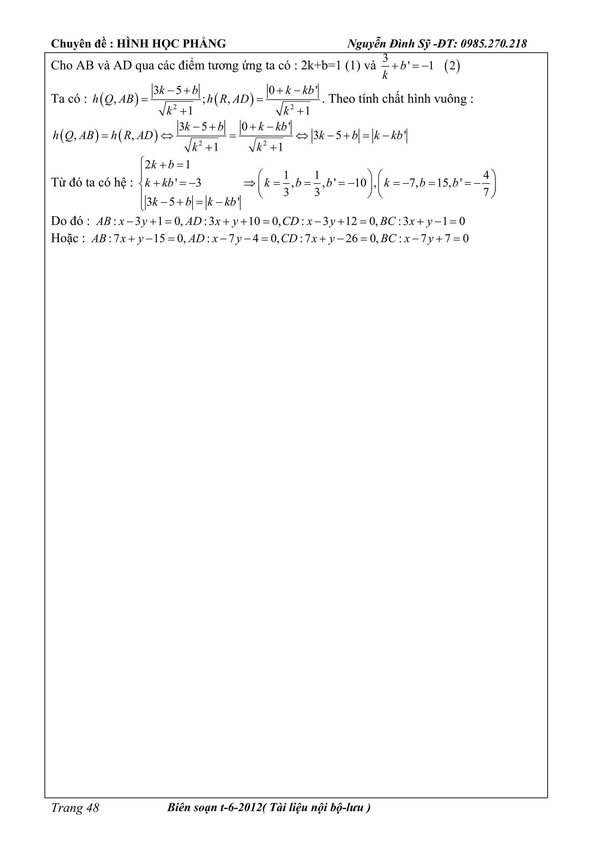 Chuyên đề : HÌNH HỌC PHẲNG Nguyễn Đình Sỹ -ĐT: 0985.270.218
Biên soạn t-6-2012( Tài liệu nội bộ-lưu )Trang 48
Cho AB và AD qua các điểm tương ứng ta có : 2k+b=1 (1) và  
3
' 1 2b
k
  
Ta có :    2 2
3 5 0 '
, ; ,
1 1
k b k kb
h Q AB h R AD
k k
   
 
 
. Theo tính chất hình vuông :
    2 2
3 5 0 '
, , 3 5 '
1 1
k b k kb
h Q AB h R AD k b k kb
k k
   
       
 
Từ đó ta có hệ :
2 1
1 1 4
' 3 , , ' 10 , 7, 15, '
3 3 7
3 5 '
k b
k kb k b b k b b
k b k kb
  
    
                
       
Do đó : : 3 1 0, :3 10 0, : 3 12 0, :3 1 0AB x y AD x y CD x y BC x y           
Hoặc : :7 15 0, : 7 4 0, :7 26 0, : 7 7 0AB x y AD x y CD x y BC x y           
 