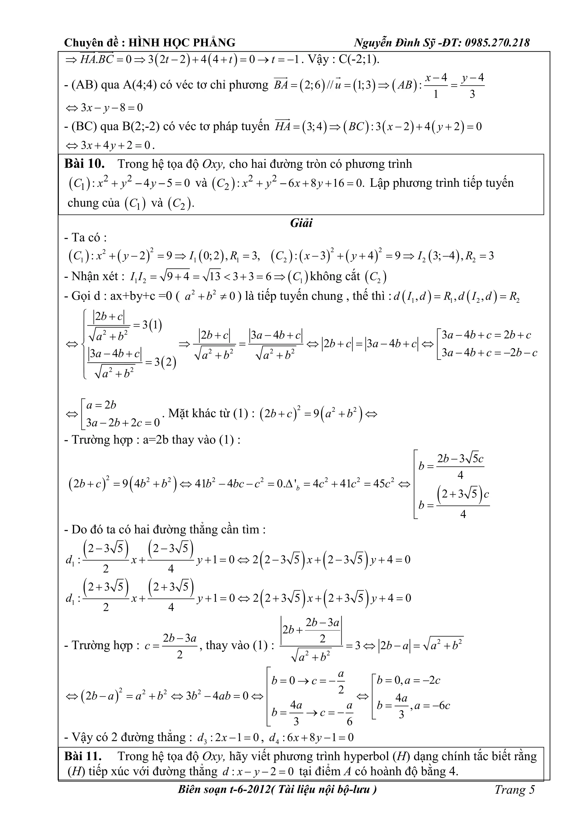 Chuyên đề : HÌNH HỌC PHẲNG Nguyễn Đình Sỹ -ĐT: 0985.270.218
Biên soạn t-6-2012( Tài liệu nội bộ-lưu ) Trang 5
   . 0 3 2 2 4 4 0 1HA BC t t t         
 
. Vậy : C(-2;1).
- (AB) qua A(4;4) có véc tơ chỉ phương      
4 4
2;6 // 1;3 :
1 3
x y
BA u AB
 
   
 
3 8 0x y   
- (BC) qua B(2;-2) có véc tơ pháp tuyến        3;4 :3 2 4 2 0HA BC x y     

3 4 2 0x y    .
Bài 10. Trong hệ tọa độ Oxy, cho hai đường tròn có phương trình
  2 2
1 : 4 5 0C x y y    và   2 2
2 : 6 8 16 0.C x y x y     Lập phương trình tiếp tuyến
chung của  1C và  2 .C
Giải
- Ta có :
             
2 2 22
1 1 1 2 2 2: 2 9 0;2 , 3, : 3 4 9 3; 4 , 3C x y I R C x y I R           
- Nhận xét :  1 2 19 4 13 3 3 6I I C       không cắt  2C
- Gọi d : ax+by+c =0 ( 2 2
0a b  ) là tiếp tuyến chung , thế thì :    1 1 2 2, , ,d I d R d I d R 
 
 
2 2
2 2 2 2
2 2
2
3 1
3 4 22 3 4
2 3 4
3 4 23 4
3 2
b c
a b c b cb c a b ca b
b c a b c
a b c b ca b c a b a b
a b
 

      
                   
 
2
3 2 2 0
a b
a b c

    
. Mặt khác từ (1) :    2 2 2
2 9b c a b   
- Trường hợp : a=2b thay vào (1) :
   
 
2 2 2 2 2 2 2 2
2 3 5
4
2 9 4 41 4 0. ' 4 41 45
2 3 5
4
b
b c
b
b c b b b bc c c c c
c
b
 

           
 
 

- Do đó ta có hai đường thẳng cần tìm :
   
   1
2 3 5 2 3 5
: 1 0 2 2 3 5 2 3 5 4 0
2 4
d x y x y
 
        
   
   1
2 3 5 2 3 5
: 1 0 2 2 3 5 2 3 5 4 0
2 4
d x y x y
 
        
- Trường hợp :
2 3
2
b a
c

 , thay vào (1) : 2 2
2 2
2 3
2
2
3 2
b a
b
b a a b
a b


    

 
2 2 2 2
0, 20
2
2 3 4 0 4
4 , 6
3
3 6
a
b a cb c
b a a b b ab a
a a b a c
b c

      
        
        
- Vậy có 2 đường thẳng : 3 : 2 1 0d x   , 4 :6 8 1 0d x y  
Bài 11. Trong hệ tọa độ Oxy, hãy viết phương trình hyperbol (H) dạng chính tắc biết rằng
(H) tiếp xúc với đường thẳng : 2 0d x y   tại điểm A có hoành độ bằng 4.
 