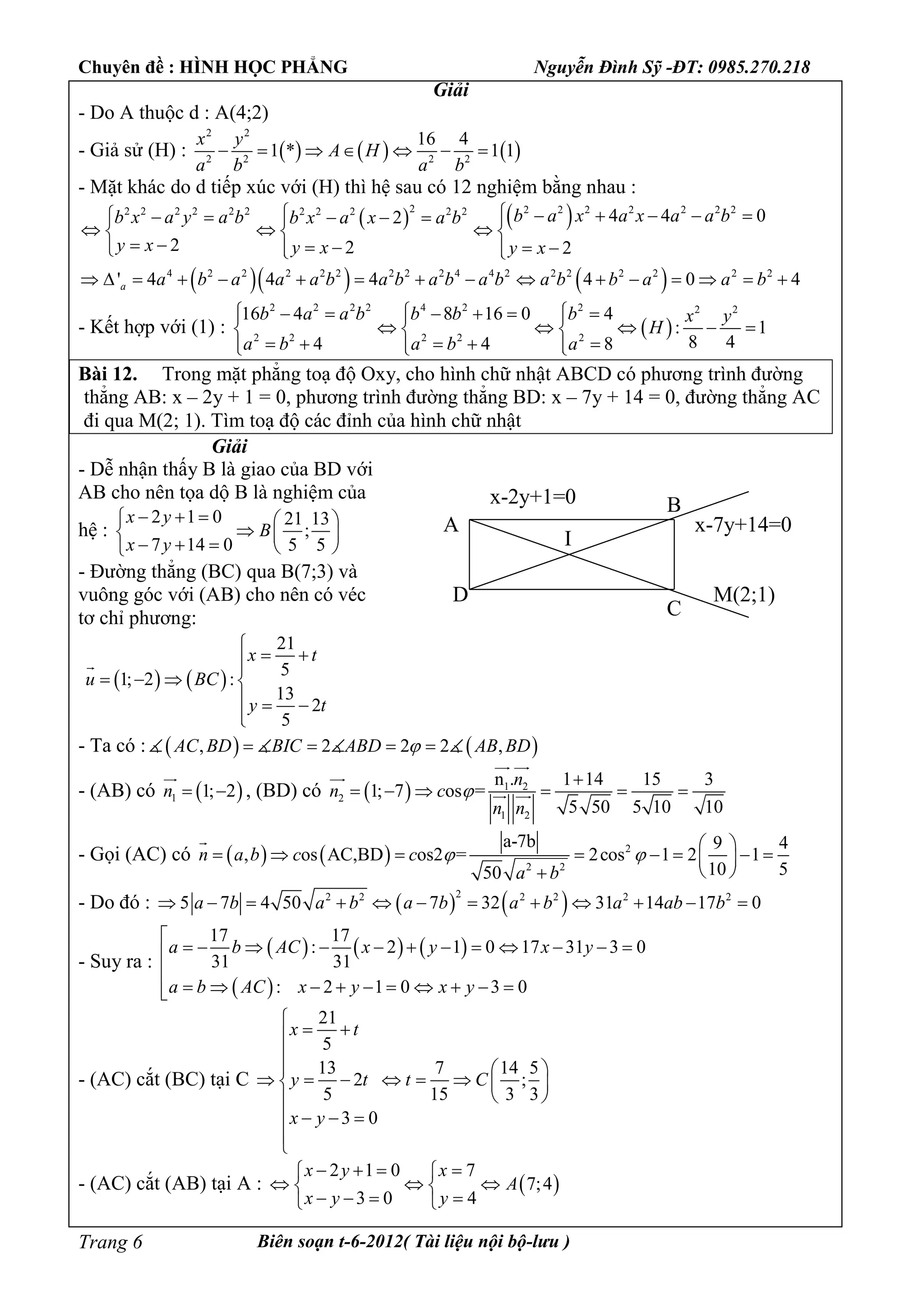 Chuyên đề : HÌNH HỌC PHẲNG Nguyễn Đình Sỹ -ĐT: 0985.270.218
Biên soạn t-6-2012( Tài liệu nội bộ-lưu )Trang 6
Giải
- Do A thuộc d : A(4;2)
- Giả sử (H) :      
2 2
2 2 2 2
16 4
1 * 1 1
x y
A H
a b a b
      
- Mặt khác do d tiếp xúc với (H) thì hệ sau có 12 nghiệm bằng nhau :
   2 2 2 2 2 2 2 22 2 2 2 2 2 2 2 2 2 2
4 4 02
2 2 2
b a x a x a a bb x a y a b b x a x a b
y x y x y x
           
    
       
    4 2 2 2 2 2 2 2 2 4 4 2 2 2 2 2 2 2
' 4 4 4 4 0 4a a b a a a b a b a b a b a b b a a b               
- Kết hợp với (1) :  
2 2 2 2 4 2 2 2 2
2 2 2 2 2
16 4 8 16 0 4
: 1
8 44 4 8
b a a b b b b x y
H
a b a b a
         
      
        
Bài 12. Trong mặt phẳng toạ độ Oxy, cho hình chữ nhật ABCD có phương trình đường
thẳng AB: x – 2y + 1 = 0, phương trình đường thẳng BD: x – 7y + 14 = 0, đường thẳng AC
đi qua M(2; 1). Tìm toạ độ các đỉnh của hình chữ nhật
Giải
- Dễ nhận thấy B là giao của BD với
AB cho nên tọa dộ B là nghiệm của
hệ :
2 1 0 21 13
;
7 14 0 5 5
x y
B
x y
    
  
    
- Đường thẳng (BC) qua B(7;3) và
vuông góc với (AB) cho nên có véc
tơ chỉ phương:
   
21
5
1; 2 :
13
2
5
x t
u BC
y t

 
   
  


- Ta có :    , 2 2 2 ,AC BD BIC ABD AB BD      
- (AB) có  1 1; 2n  

, (BD) có   1 2
2
1 2
n . 1 14 15 3
1; 7 os =
5 50 5 10 10
n
n c
n n


     
 

 
- Gọi (AC) có     2
2 2
a-7b 9 4
, os AC,BD os2 = 2cos 1 2 1
10 550
n a b c c
a b
 
 
        
 

- Do đó :    22 2 2 2 2 2
5 7 4 50 7 32 31 14 17 0a b a b a b a b a ab b           
- Suy ra :
     
 
17 17
: 2 1 0 17 31 3 0
31 31
: 2 1 0 3 0
a b AC x y x y
a b AC x y x y

           

         
- (AC) cắt (BC) tại C
21
5
13 7 14 5
2 ;
5 15 3 3
3 0
x t
y t t C
x y

 

  
       
 
  


- (AC) cắt (AB) tại A :  
2 1 0 7
7;4
3 0 4
x y x
A
x y y
    
   
    
A
B
C
D M(2;1)
x-7y+14=0
x-2y+1=0
I
 