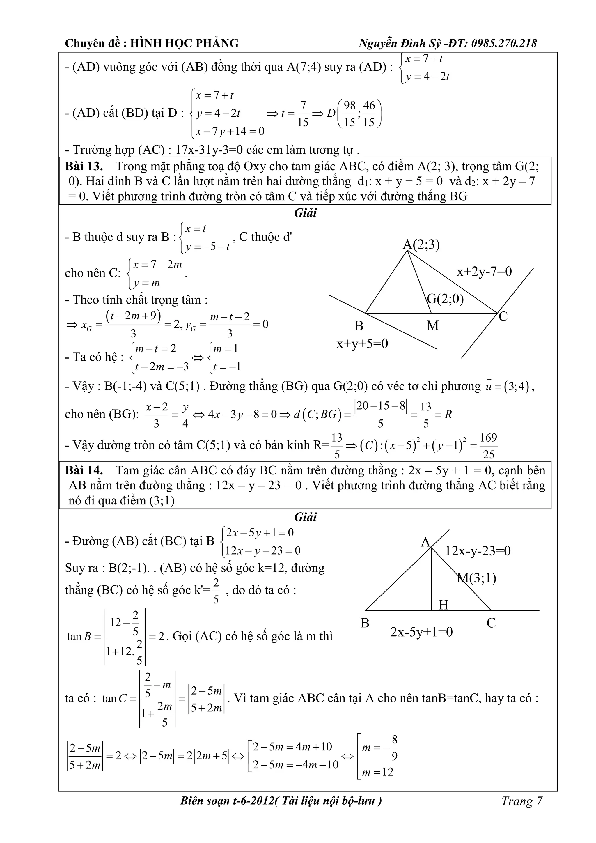Chuyên đề : HÌNH HỌC PHẲNG Nguyễn Đình Sỹ -ĐT: 0985.270.218
Biên soạn t-6-2012( Tài liệu nội bộ-lưu ) Trang 7
- (AD) vuông góc với (AB) đồng thời qua A(7;4) suy ra (AD) :
7
4 2
x t
y t
 

 
- (AD) cắt (BD) tại D :
7
7 98 46
4 2 ;
15 15 15
7 14 0
x t
y t t D
x y
 
  
      
    
- Trường hợp (AC) : 17x-31y-3=0 các em làm tương tự .
Bài 13. Trong mặt phẳng toạ độ Oxy cho tam giác ABC, có điểm A(2; 3), trọng tâm G(2;
0). Hai đỉnh B và C lần lượt nằm trên hai đường thẳng d1: x + y + 5 = 0 và d2: x + 2y – 7
= 0. Viết phương trình đường tròn có tâm C và tiếp xúc với đường thẳng BG
Giải
- B thuộc d suy ra B :
5
x t
y t


  
, C thuộc d'
cho nên C:
7 2x m
y m
 


.
- Theo tính chất trọng tâm :
 2 9 2
2, 0
3 3
G G
t m m t
x y
   
    
- Ta có hệ :
2 1
2 3 1
m t m
t m t
   
 
     
- Vậy : B(-1;-4) và C(5;1) . Đường thẳng (BG) qua G(2;0) có véc tơ chỉ phương  3;4u 

,
cho nên (BG):  
20 15 82 13
4 3 8 0 ;
3 4 5 5
x y
x y d C BG R
 
        
- Vậy đường tròn có tâm C(5;1) và có bán kính R=      
2 213 169
: 5 1
5 25
C x y    
Bài 14. Tam giác cân ABC có đáy BC nằm trên đường thẳng : 2x – 5y + 1 = 0, cạnh bên
AB nằm trên đường thẳng : 12x – y – 23 = 0 . Viết phương trình đường thẳng AC biết rằng
nó đi qua điểm (3;1)
Giải
- Đường (AB) cắt (BC) tại B
2 5 1 0
12 23 0
x y
x y
  

  
Suy ra : B(2;-1). . (AB) có hệ số góc k=12, đường
thẳng (BC) có hệ số góc k'=
2
5
, do đó ta có :
2
12
5tan 2
2
1 12.
5
B

 

. Gọi (AC) có hệ số góc là m thì
ta có :
2
2 55tan
2 5 21
5
m
m
C
m m


 

. Vì tam giác ABC cân tại A cho nên tanB=tanC, hay ta có :
8
2 5 4 102 5
2 2 5 2 2 5 9
2 5 4 105 2
12
m m mm
m m
m mm
m

                 
A(2;3)
B
C
x+y+5=0
x+2y-7=0
G(2;0)
M
A
B C
2x-5y+1=0
M(3;1)
H
12x-y-23=0
 