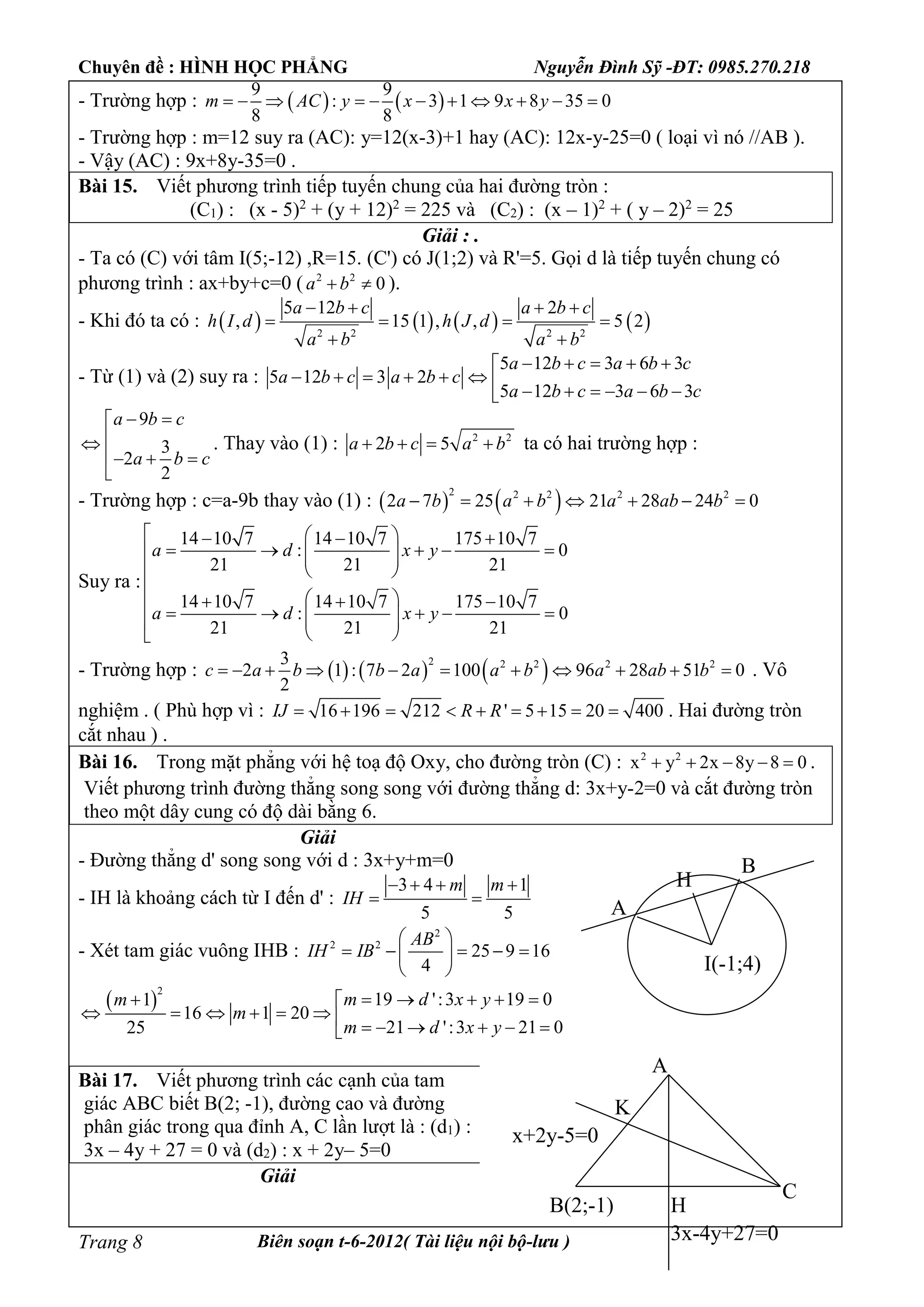 Chuyên đề : HÌNH HỌC PHẲNG Nguyễn Đình Sỹ -ĐT: 0985.270.218
Biên soạn t-6-2012( Tài liệu nội bộ-lưu )Trang 8
- Trường hợp :    
9 9
: 3 1 9 8 35 0
8 8
m AC y x x y          
- Trường hợp : m=12 suy ra (AC): y=12(x-3)+1 hay (AC): 12x-y-25=0 ( loại vì nó //AB ).
- Vậy (AC) : 9x+8y-35=0 .
Bài 15. Viết phương trình tiếp tuyến chung của hai đường tròn :
(C1) : (x - 5)2
+ (y + 12)2
= 225 và (C2) : (x – 1)2
+ ( y – 2)2
= 25
Giải : .
- Ta có (C) với tâm I(5;-12) ,R=15. (C') có J(1;2) và R'=5. Gọi d là tiếp tuyến chung có
phương trình : ax+by+c=0 ( 2 2
0a b  ).
- Khi đó ta có :        2 2 2 2
5 12 2
, 15 1 , , 5 2
a b c a b c
h I d h J d
a b a b
   
   
 
- Từ (1) và (2) suy ra :
5 12 3 6 3
5 12 3 2
5 12 3 6 3
a b c a b c
a b c a b c
a b c a b c
    
            
9
3
2
2
a b c
a b c
 

  

. Thay vào (1) : 2 2
2 5a b c a b    ta có hai trường hợp :
- Trường hợp : c=a-9b thay vào (1) :    2 2 2 2 2
2 7 25 21 28 24 0a b a b a ab b      
Suy ra :
14 10 7 14 10 7 175 10 7
: 0
21 21 21
14 10 7 14 10 7 175 10 7
: 0
21 21 21
a d x y
a d x y
    
       
  

          
 
- Trường hợp :      2 2 2 2 23
2 1 : 7 2 100 96 28 51 0
2
c a b b a a b a ab b           . Vô
nghiệm . ( Phù hợp vì : 16 196 212 ' 5 15 20 400IJ R R         . Hai đường tròn
cắt nhau ) .
Bài 16. Trong mặt phẳng với hệ toạ độ Oxy, cho đường tròn (C) : 2 2
x y 2x 8y 8 0     .
Viết phương trình đường thẳng song song với đường thẳng d: 3x+y-2=0 và cắt đường tròn
theo một dây cung có độ dài bằng 6.
Giải
- Đường thẳng d' song song với d : 3x+y+m=0
- IH là khoảng cách từ I đến d' :
3 4 1
5 5
m m
IH
   
 
- Xét tam giác vuông IHB :
2
2 2
25 9 16
4
AB
IH IB
 
     
 
 
2
19 ':3 19 01
16 1 20
21 ':3 21 025
m d x ym
m
m d x y
     
            
Bài 17. Viết phương trình các cạnh của tam
giác ABC biết B(2; -1), đường cao và đường
phân giác trong qua đỉnh A, C lần lượt là : (d1) :
3x – 4y + 27 = 0 và (d2) : x + 2y– 5=0
Giải
I(-1;4)
A
B
H
B(2;-1)
A
C
x+2y-5=0
3x-4y+27=0
H
K
 