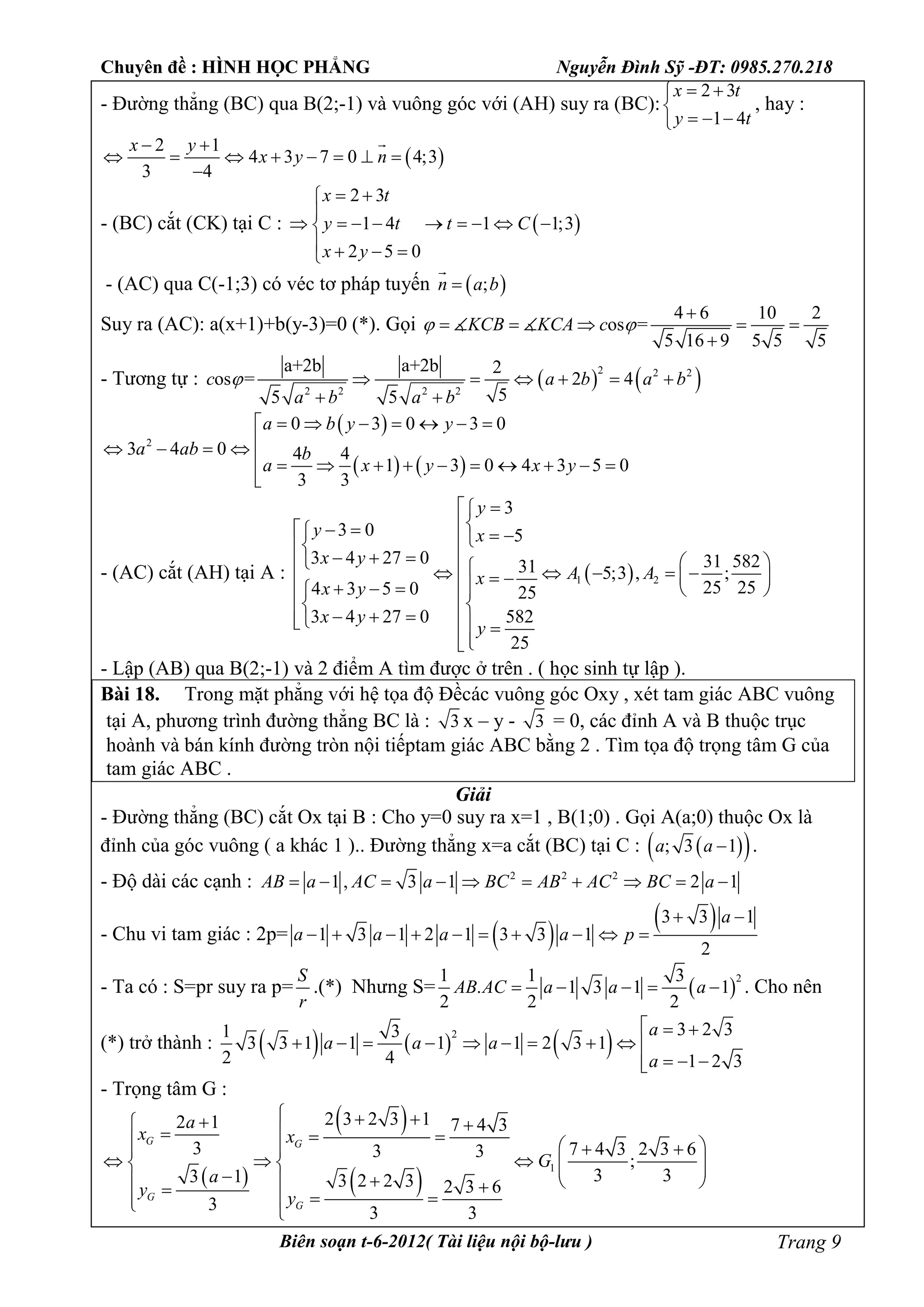 Chuyên đề : HÌNH HỌC PHẲNG Nguyễn Đình Sỹ -ĐT: 0985.270.218
Biên soạn t-6-2012( Tài liệu nội bộ-lưu ) Trang 9
- Đường thẳng (BC) qua B(2;-1) và vuông góc với (AH) suy ra (BC):
2 3
1 4
x t
y t
 

  
, hay :
 
2 1
4 3 7 0 4;3
3 4
x y
x y n
 
       


- (BC) cắt (CK) tại C :  
2 3
1 4 1 1;3
2 5 0
x t
y t t C
x y
 

        
   
- (AC) qua C(-1;3) có véc tơ pháp tuyến  ;n a b

Suy ra (AC): a(x+1)+b(y-3)=0 (*). Gọi
4 6 10 2
os =
5 16 9 5 5 5
KCB KCA c 

    

 
- Tương tự :    2 2 2
2 2 2 2
a+2b a+2b 2
os = 2 4
55 5
c a b a b
a b a b
      
 
 
   
2
0 3 0 3 0
3 4 0 4 4
1 3 0 4 3 5 0
3 3
a b y y
a ab b
a x y x y
      
   
          

- (AC) cắt (AH) tại A :  1 2
3
3 0 5
3 4 27 0 31 58231 5;3 , ;
25 254 3 5 0 25
3 4 27 0 582
25
y
y x
x y
A Ax
x y
x y
y
 
    
                   
    
- Lập (AB) qua B(2;-1) và 2 điểm A tìm được ở trên . ( học sinh tự lập ).
Bài 18. Trong mặt phẳng với hệ tọa độ Đềcác vuông góc Oxy , xét tam giác ABC vuông
tại A, phương trình đường thẳng BC là : 3 x – y - 3 = 0, các đỉnh A và B thuộc trục
hoành và bán kính đường tròn nội tiếptam giác ABC bằng 2 . Tìm tọa độ trọng tâm G của
tam giác ABC .
Giải
- Đường thẳng (BC) cắt Ox tại B : Cho y=0 suy ra x=1 , B(1;0) . Gọi A(a;0) thuộc Ox là
đỉnh của góc vuông ( a khác 1 ).. Đường thẳng x=a cắt (BC) tại C :   ; 3 1a a  .
- Độ dài các cạnh : 2 2 2
1 , 3 1 2 1AB a AC a BC AB AC BC a         
- Chu vi tam giác : 2p=  
 3 3 1
1 3 1 2 1 3 3 1
2
a
a a a a p
 
         
- Ta có : S=pr suy ra p=
S
r
.(*) Nhưng S=  
21 1 3
. 1 3 1 1
2 2 2
AB AC a a a     . Cho nên
(*) trở thành :      2 3 2 31 3
3 3 1 1 1 1 2 3 1
2 4 1 2 3
a
a a a
a
  
         
  
- Trọng tâm G :
 
 
 
1
2 3 2 3 12 1 7 4 3
3 7 4 3 2 3 63 3
;
3 33 1 3 2 2 3 2 3 6
3 3 3
G G
G
G
a
x x
G
a
y y
         
                
 