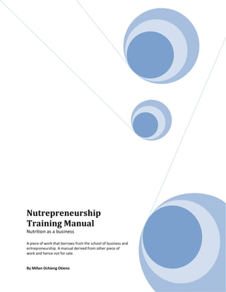 Nutrepreneurship
Training Manual
Nutrition as a business
A piece of work that borrows from the school of business and
entrepreneurship. A manual derived from other piece of
work and hence not for sale.
By Millan Ochieng Otieno
 