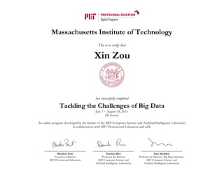 Massachusetts Institute of Technology
This is to certify that
has successfully completed
Tackling the Challenges of Big Data
July 7 – August 18, 2015
(20 hours)
An online program developed by the faculty of the MIT Computer Science and Artificial Intelligence Laboratory
in collaboration with MIT Professional Education and edX.
Bhaskar Pant
Executive Director
MIT Professional Education
Daniela Rus
Professor & Director
MIT Computer Science and
Artificial Intelligence Laboratory
Sam Madden
Professor & Director, Big Data Initiative,
MIT Computer Science and
Artificial Intelligence Laboratory
Xin Zou
 