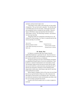 merchants could spot check Cindy's work.
Cindy began to clear a $300 a week profit after two long months
of preparation. She says that the job is enjoyable. The only draw back
is not finding many new move-ins' home. It takes quite a bit of time
and consequently she has to schedule her time carefully. When she
began to fall behind in classes and especially when her friends at
school began to call her, "The Welcoming Committee," she decided it
was time to get some help.
Hiring three friends, she continued her welcoming service, and
collected 5% of their earnings. For Cindy it is a great job and now that
she has some help, it's even better.
Analysis
Type: service
Financial Overview:

Marketing Approach: referrals
Unique Appeal: advertising to new move-ins

Initial Investment: minimal
Potential Income: $1,200/mo

Skills: none

90. Handy, Man
For Spencer, an ambitious high school student, being the
neighborhood handyman is a great part-time job. Since he lived in an
area comprised of mainly older retired people, he decided to go door-todoor one day and offer his services as a handyman.
He began by printing up nice flyers and distributing it throughout
the neighborhood listing the types of services he could perform. Since
his dad was a carpenter he had learned of a lot of procedures at home.
This advantage coupled with the fact that the summer after his sophomore year he worked for a youth conservation corps doing all sorts of
odd jobs and consequently could paint, do minor plumbing repairs,
change broken window panes, clean furnaces, tape walls, etc. gave him
all the qualifications he needed.
Spencer began by charging a flat fee of $4 an hour, but soon found
that one way to get his business rolling was to offer a discount to the
older people on fixed incomes as an introductory offer. News that he
was a hard and conscientious worker traveled quickly and within a short
time, he was earning a good part-time income.
So good, in fact, that he needed to hire a co-worker to lighten his
work load.

100

 