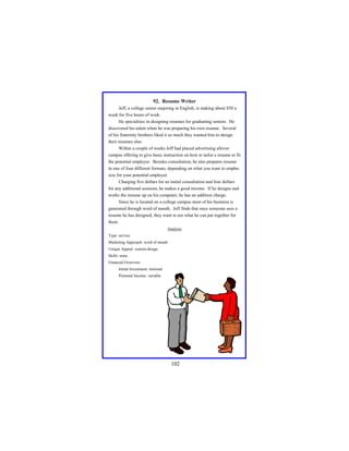 92. Resume Writer
Jeff, a college senior majoring in English, is making about $50 a
week for five hours of work.
He specializes in designing resumes for graduating seniors. He
discovered his talent when he was preparing his own resume. Several
of his fraternity brothers liked it so much they wanted him to design
their resumes also.
Within a couple of weeks Jeff had placed advertising allover
campus offering to give basic instruction on how to tailor a resume to fit
the potential employer. Besides consultation, he also prepares resume
in one of four different formats, depending on what you want to emphasize for your potential employer.
Charging five dollars for an initial consultation and four dollars
for any additional sessions, he makes a good income. If he designs and
works the resume up on his computer, he has an addition charge.
Since he is located on a college campus most of his business is
generated through word of mouth. Jeff finds that once someone sees a
resume he has designed, they want to see what he can put together for
them.
Analysis
Type: service
Marketing Approach: word of mouth
Unique Appeal: custom design
Skills: none
Financial Overview:
Initial Investment: minimal
Potential Income: variable

102

 