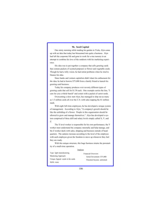 96. Seed Capital
One misty morning while tending his garden in Viola, Alyn came
up with an idea that today has blossomed into quite a business. Alyn
had left the corporate life and gone to work for a tree nursery in an
attempt to combine his love of the outdoors with his marketing experience.
His idea was to put together a company that sells greeting cards
that contain packets of scented potpourri or flower and vegetable seeds.
Though he had a lofty vision, he had initial problems when he tried to
finance his idea.
Since banks and venture capitalists didn't share his enthusiasm for
the idea, he had to borrow $75,000 from a family friend to launch his
greeting card business.
Today his company produces over seventy different types of
greeting cards that sell for $1.50 each. One example carries the line, "I
care for you a whole bunch" and comes with a packet of carrot seeds.
Overcoming a slow start Alyn, has managed to ship out as many
as 1.5 million cards all over the U.S. with sales topping the $1 million
mark.
With eight full-time employees, he has developed a unique system
of management. According to Alyn, "A company's growth should be
like the unfolding of a flower. People in this organization should be
allowed to grow and manage themselves." Alyn has developed a system comprised of three skill and salary levels simply called X, Y, and
Z.
The X level worker is responsible for his own performance, the Y
worker must understand the company internally and help manage, and
the Z worker deals with sales, shipping and business outside of headquarters. The salaries increase according to the level of the employee
with each employee given the freedom to move up whenever they feel
they are ready.
With this unique structure, this huge business retains the personality of a small-time operation.
Analysis
Type: light manufacturing

Financial Overview:

Marketing Approach:

Initial Investment: $75,000

Unique Appeal: seeds in the cards

Potential Income: unlimited

Skills: none

106

 