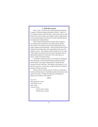 2. ZZZZ Best Carpets
Barry, at age 15, started his own carpet-cleaning firm ZZZZ Best
Company in his parents’ garage in Resenda, California. Today at 19,
his company will boast sales of $2 million. Barry got his start as a child
going to work with his mother who managed a carpet cleaning business.
It was here that he began to formulate in his mind a more efficient and
successful carpet cleaning business.
With no financial backing from his parents, Barry managed to
save enough money to purchase his first carpet-cleaning machine.
Since that time, his office has moved from the family garage to San
Diego, Anaheim and Thousand Oaks. Aside from the fact that he had to
finance his first machine, Barry also faced problems from some of his
teachers at school. “Some teachers seemed resentful of me," he recalls.
"They thought I was trying to beat the system-to demonstrate that you
didn't need an education to be successful. But I totally believe in
school. I think it's the greatest thing."
Currently his company has grown to 103 employees including his
father and mother. His goals include franchising and becoming the
General Motors of the carpet cleaning industry. Perhaps the only
drawback to his job is the hours. Barry begins work each day at 7 a.m.
and stays until 8 p.m. It isn't hard to see that he earns his $2 million by
putting in a 60 hour work week.
What was the key to Barry's success? It's the key of analyzing a
business and improving on it, something that plenty of businesses could
stand in this country. For Barry those long days of thinking and
planning, in his mother’s office, paid off.
Analysis
Type: service
Marketing approach: referrals
Unique Appeal: low cost
Skills: cleaning
Financial Overview:
Initial Investment: minimal
Potential Income: unlimited

11

 