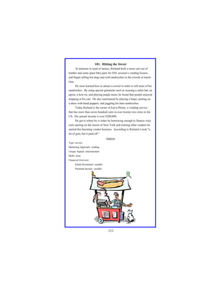 101. Hitting the Street
At nineteen in need of money, Richard built a street cart out of
lumber and some spare bike parts for $50, secured a vending license,
and began selling hot dogs and cold sandwiches to the crowds at lunchtime.
He soon learned how to attract a crowd in order to sell more of his
sandwiches. By using special gimmicks such as wearing a safari hat, an
apron, a bow tie, and playing jungle music he found that people enjoyed
stopping at his cart. He also entertained by playing a banjo, putting on
a show with hand puppets, and juggling his ham sandwiches.
Today Richard is the owner of Eat-n-Plenty, a vending service
that has more than seven hundred carts in over twenty-two cities in the
US. His annual income is over $200,000.
He got to where he is today by borrowing enough to finance sixty
carts starting on the streets of New York and training other vendors he
started this booming vendor business. According to Richard it took "a
lot of guts, but it paid off."
Analysis
Type: service
Marketing Approach: vending
Unique Appeal: entertainment
Skills: none
Financial Overview:
Initial Investment: variable
Potential Income: variable

111

 