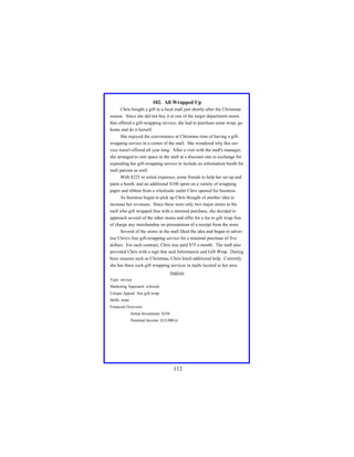 102. All Wrapped Up
Chris bought a gift in a local mall just shortly after the Christmas
season. Since she did not buy it at one of the larger department stores
that offered a gift-wrapping service, she had to purchase some wrap, go
home and do it herself.
She enjoyed the convenience at Christmas time of having a giftwrapping service in a corner of the mall. She wondered why this service wasn't offered all year long. After a visit with the mall's manager,
she arranged to rent space in the mall at a discount rate in exchange for
expanding her gift-wrapping service to include an information booth for
mall patrons as well.
With $225 in initial expenses, some friends to help her set up and
paint a booth, and an additional $100 spent on a variety of wrapping
paper and ribbon from a wholesale outlet Chris opened for business.
As business began to pick up Chris thought of another idea to
increase her revenues. Since there were only two major stores in the
mall who gift wrapped free with a minimal purchase, she decided to
approach several of the other stores and offer for a fee to gift wrap free
of charge any merchandise on presentation of a receipt from the store.
Several of the stores in the mall liked the idea and began to advertise Chris's free gift-wrapping service for a minimal purchase of five
dollars. For each contract, Chris was paid $75 a month. The mall also
provided Chris with a sign that said Information and Gift Wrap. During
busy seasons such as Christmas, Chris hired additional help. Currently
she has three such gift wrapping services in malls located in her area.
Analysis
Type: service
Marketing Approach: referrals
Unique Appeal: free gift-wrap
Skills: none
Financial Overview:
Initial Investment: $350
Potential Income: $15,000/yr

112

 