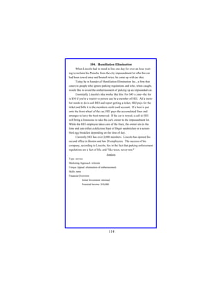 104. Humiliation Elimination
When Lincoln had to stand in line one day for over an hour waiting to reclaim his Porsche from the city impoundment lot after his car
had been towed once and booted twice, he came up with an idea.
Today he is founder of Humiliation Elimination Inc., a firm that
caters to people who ignore parking regulations and who, when caught,
would like to avoid the embarrassment of picking up an impounded car.
Essentially Lincoln's idea works like this: For $45 a year--the fee
is $50 if you're a tourist--a person can be a member of HEI. All a member needs to do is call HEI and report getting a ticket, HEI pays for the
ticket and bills it to the members credit card account. If a boot is put
onto the front wheel of the car, HEI pays the accumulated fines and
arranges to have the boot removed. If the car is towed, a call to HEI
will bring a limousine to take the car's owner to the impoundment lot.
While the HEI employee takes care of the fines, the owner sits in the
limo and eats either a delicious feast of finger sandwiches or a scrambled egg breakfast depending on the time of day.
Currently HEI has over 2,000 members. Lincoln has opened his
second office in Boston and has 20 employees. The success of his
company, according to Lincoln, lies in the fact that parking enforcement
regulations are a fact of life, and "like taxes, never rest."
Analysis
Type: service
Marketing Approach: referrals
Unique Appeal: elimination of embarrassment
Skills: none
Financial Overview:
Initial Investment: minimal
Potential Income: $50,000

114

 