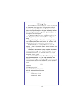 105. Energy King
Jackson, a9fter having sold insulation one summer was convinced
that home energy conservation was an important concern for people
everywhere--especially with the rising cost of heating and cooling
homes. He was also discouraged by the sloppy job that most salesmen
did in inspecting homes and the long wait for a professional home energy audit from the utility company.
He figured working on his own, he could kill two birds with one
stone. Buying some equipment and learning how to audit got him
started.
Along with auditing his work also includes caulking, installing
water saver showerheads, water heater blankets, etc. Insulation work
originally was referred to a local contractor for a commission.
The best part of his job according to Jackson was being selfemployed. Though he started small, Jackson has now become the king
in his industry.
Today using a special infrared scanning system, he can check the
interior of a house for energy leaks. After the building has been pressurized with a special blower that fits into the door, air leaks can be
seen with the portable scanner.
As president and chief executive officer of several energy conservation offices throughout the US, he has helped sales average about
$100,000 a month. His goals include expanding his chain into as many
as 280 energy stores throughout the US with sales reaching up to $250
million.
Analysis
Type: service
Marketing Approach: referrals
Unique Appeal: total energy saving package
Skills: some knowledge of energy conservation
Financial Overview:
Initial Investment: variable
Potential Income: variable

115

 