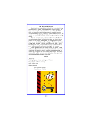 108. Websites By Design
Daniel, a thirteen year old from Australia, got involved in helping
his father design a website for his new business. When he was 12, his
father had purchased a web server to host a new website, but didn’t
know how to build it. Daniel had taken several computer courses at
school and had built his own web pages. With his father’s guidance, the
website was completed, but Daniel realized an opportunity was waiting
for him.
The web server his father had purchased was more than his business really needed. Daniel built a few web pages for himself and put
them on his dad’s server. After awhile, his friends and dad’s clients
found out that Daniel had made the web pages. They began to ask him
to make pages for them. Using the extra space on his father’s server,
Daniel began to create websites and host them as well. Eventually it
got to the point where he had to start charging for the websites.
Today he makes about one website a month and charges $3,000
for his work. He would do more, but his parents insist he do his homework before his business. Since he is gaining valuable knowledge to
improve his web designs, he wisely follows their counsel. His college
tuition will be paid for before he enters high school. And repeat business keeps him just as busy as he wants to be.
Analysis
Type: service
Marketing Approach: Internet marketing, word of mouth
Unique Appeal: site hosting and design
Skills: computer skills
Financial Overview:
Initial Investment: minimal
Potential Income: $36,000/yr

118

 
