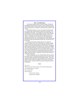 109. A Trivial Pursuit
John enjoyed reading and discovering new things. Finding the
latest gadgets and gizmos was his passion. But the challenge was they
cost more than he had. While trying to figure out how he could get his
favorite books and toys for cheaper, he realized he had a business in the
making.
He had kept a blog for a year on a free website he had acquired.
In his blog he kept a journal listing his experiences with books, trivia,
and gadgets he had found. As he sought ways to find these things, he
discovered that several stores had programs where he could sell things
from his website, but the purchase would be handled on the stores’
website. In exchange for a referral from him, John would get a commission check from the store. Combining several of these affiliate
programs allowed him to sell the new products he found interesting, and
he could buy them from himself knowing he’d get a commission from
his purchase.
To increase the number of people who saw his website, he
changed his blog to show a new item each day on a separate webpage.
Also, he would send e-mails to all his friends about the items on his
website as well as posting information in various forums. John figured
that the people he hung out with would have the same kinds of hobbies.
These early referrals became a network of potential customers. Today
he has several thousand people who receive his daily email. Because of
his collection of jokes and trivia, many people sign up for the humor
alone. This daily email then is sponsored by the businesses that he is an
affiliated with, giving him a commission on top of his fee for advertising for them in his email.
Since his beginning as a way to feed his hobby, John has gained a
decent part-time job. It usually only takes him two hours a day at most
to set up the email, and then deal with subscription issues. Since most
people who get his email only read it during the week, he has his weekends free to play with his own gadgets or read a book to recommend
during the week. And that was the reason why he started his search in
the first place.
Analysis
Type: service
Marketing Approach: Internet marketing, word of mouth, affiliate programs
Unique Appeal: gadgets, trivia, humor
Skills: computer skills
Financial Overview:
Initial Investment: minimal
Potential Income: $28,000/yr

119

 