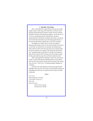 3. Specialty Advertising
John, a Cleveland native, began selling at the early age of eight,
samples of pens, coffee mugs, and T-shirts left over from his uncle's
specialty advertising business located in Toledo. His early customers
included his relatives, local friends and neighbors. By the time he was
12 he was corresponding with Cleveland business executives,
introducing them to the benefits of specialty advertising. It was during
this time that John learned the value of developing good clientele--a
network of people that he could provide a service for in the future.
The biggest key to John's success was and is his initiative.
Departing from the path of most 16 year olds, he decided it was time to
set out on his own and form his own specialty advertising business.
With a little bit of advice from his uncle and 8 years of tutoring under
his belt he created his own company. John explains his decision this
way: "Generally people are like frogs on a lily-pad. If one decides to
jump off, how many are left? The answer isn't two but three, because
the frog only decided to jump off, he still hasn't entered the water".
John's unique approach in marketing a wide variety of premiums,
awards, executive gifts and other specialty products is in providing a
total service for the customer. He feels that his customers don't just buy
items, they buy a "total service," including packaging, shipping, and
consulting.
Currently he has eight employees and will gross approximately
$500,000 in sales this year. This is quite a step from being an eight-year
old peddling his uncle's left over specialty items to being a self-made
entrepreneur.
Analysis
Type: service
Marketing approach: networking
Unique Appeal: "total service"
Skills: none
Financial Overview:
Initial Investment: minimal
Potential Income: $500, 000

12

 