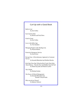 Curl Up with a Good Book
Built to Last
by Jim Collins
Fast Cash for Kids
by Bonnie and Noel Drew
Good to Great
by Jim Collins
Love is the Killer App
by Tim Saunders
Managing People is like Herding Cats
by Warren Bennis
Positively Outrageous Service
by Scott Gross
Raving Fans: A Revolutionary Approach to Customer
Service
by Kenneth Blanchard and Sheldon Bowles
Rich Dad, Poor Dad: What the Rich Teach Their Kids
About Money - That the Poor and Middle Class Do Not!
by Robert Kyosaki and Sharon Lechter
The E-Myth
by Michael Gerber
The Power of Ethical Management
by Kenneth Blanchard and
Norman Vincent Peale
Who moved my Cheese?
by Spencer Johnson
121

 