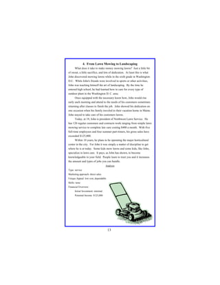 4. From Lawn Mowing to Landscaping
What does it take to make money mowing lawns? Just a little bit
of sweat, a little sacrifice, and lots of dedication. At least this is what
John discovered mowing lawns while in the sixth grade in Washington
D.C. While John's friends were involved in sports or other activities,
John was teaching himself the art of landscaping. By the time he
entered high school, he had learned how to care for every type of
outdoor plant in the Washington D. C. area.
Once equipped with the necessary know how, John would rise
early each morning and attend to the needs of his customers sometimes
returning after classes to finish the job. John showed his dedication on
one occasion when his family traveled to their vacation home in Maine.
John stayed to take care of his customers lawns.
Today, at 19, John is president of Northwest Lawn Service. He
has 120 regular customers and contracts work ranging from simple lawn
mowing service to complete law care costing $400 a month. With five
full-time employees and four summer part-timers, his gross sales have
exceeded $125,000.
Within 10 years, he plans to be operating the major horticultural
center in the city. For John it was simply a matter of discipline to get
where he is at today. Some kids mow lawns and some kids, like John,
specialize in lawn care. It pays, as John has shown, to become
knowledgeable in your field. People learn to trust you and it increases
the amount and types of jobs you can handle.
Analysis
Type: service
Marketing approach: direct sales
Unique Appeal: low cost, dependable
Skills: none
Financial Overview:
Initial Investment: minimal
Potential Income: $125,000

13

 