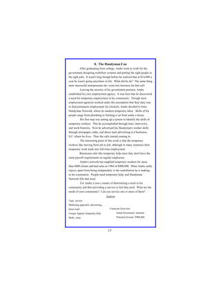 8. The Handyman Can
After graduating from college, Andre went to work for the
government designing workflow systems and putting the right people in
the right jobs. It wasn't long though before he realized that at $14,000 a
year he wasn't going anywhere in life. What did he do? The same thing
most successful entrepreneurs do--went into business for him self.
Leaving the security of his government position, Andre
established his own employment agency. It was here that he discovered
a need for temporary employment in his community. Though most
employment agencies worked under the assumption that their duty was
to find permanent employment for clientele, Andre decided to form
Handyman Network, where he markets temporary labor. Skills of his
people range from plumbing to fetching a cat from under a house.
His first step was setting up a system to identify the skills of
temporary workers. This he accomplished through tests, interviews,
and work histories. Next he advertised his Handyman's worker skills
through newspaper, radio, and direct mail advertising in Charleston,
S.C. where he lives. Then the calls started coming in.
The interesting point of this work is that the temporary
workers like moving from job to job, although in many instances their
temporary work leads into full-time employment.
Businesses also like temporary help since they don't have the
same payroll requirements as regular employees.
Andre's network has supplied temporary workers for more
than 4000 clients and had sales in 1984 of $900,000. What Andre really
enjoys, apart from being independent, is the contribution he is making
in his community. People need temporary help, and Handyman
Network fills that need.
For Andre it was a matter of determining a need in his
community and then providing a service to feel that need. What are the
needs of your community? Can you service one or more of them?
Analysis
Type: service
Marketing approach: advertising,
direct mail

Financial Overview:

Unique Appeal: temporary help

Initial Investment: minimal

Skills: none

Potential Income: $900,000

17

 