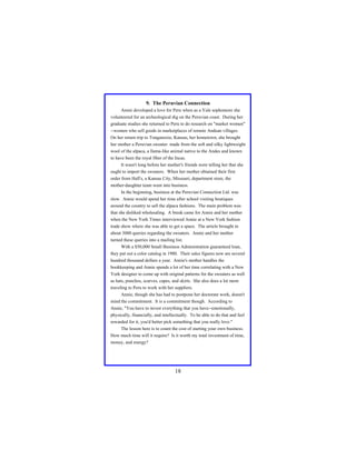 9. The Peruvian Connection
Annie developed a love for Peru when as a Yale sophomore she
volunteered for an archeological dig on the Peruvian coast. During her
graduate studies she returned to Peru to do research on "market women"
--women who sell goods in marketplaces of remote Andean villages.
On her return trip to Tonganoxie, Kansas, her hometown, she brought
her mother a Peruvian sweater: made from the soft and silky lightweight
wool of the alpaca, a llama-like animal native to the Andes and known
to have been the royal fiber of the Incas.
It wasn't long before her mother's friends were telling her that she
ought to import the sweaters. When her mother obtained their first
order from Hall's, a Kansas City, Missouri, department store, the
mother-daughter team went into business.
In the beginning, business at the Peruvian Connection Ltd. was
slow. Annie would spend her time after school visiting boutiques
around the country to sell the alpaca fashions. The main problem was
that she disliked wholesaling. A break came for Annie and her mother
when the New York Times interviewed Annie at a New York fashion
trade show where she was able to get a space. The article brought in
about 3000 queries regarding the sweaters. Annie and her mother
turned these queries into a mailing list.
With a $50,000 Small Business Administration guaranteed loan,
they put out a color catalog in 1980. Their sales figures now are several
hundred thousand dollars a year. Annie's mother handles the
bookkeeping and Annie spends a lot of her time correlating with a New
York designer to come up with original patterns for the sweaters as well
as hats, ponchos, scarves, capes, and skirts. She also does a lot more
traveling to Peru to work with her suppliers.
Annie, though she has had to postpone her doctorate work, doesn't
mind the commitment. It is a commitment though. According to
Annie, "You have to invest everything that you have--emotionally,
physically, financially, and intellectually. To be able to do that and feel
rewarded for it, you'd better pick something that you really love."
The lesson here is to count the cost of starting your own business.
How much time will it require? Is it worth my total investment of time,
money, and energy?

18

 
