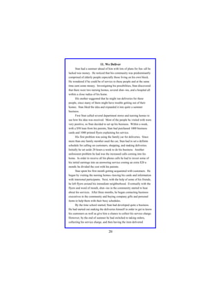 11. We Deliver
Stan had a summer ahead of him with lots of plans for fun--all he
lacked was money. He noticed that his community was predominantly
comprised of elderly people especially those living on his own block.
He wondered if he could be of service to these people and at the same
time earn some money. Investigating his possibilities, Stan discovered
that there were two nursing homes, several shut--ins, and a hospital all
within a close radius of his home.
His mother suggested that he might run deliveries for these
people, since many of them might have trouble getting out of their
homes. Stan liked the idea and expanded it into quite a summer
business.
First Stan called several department stores and nursing homes to
see how his idea was received. Most of the people he visited with were
very positive, so Stan decided to set up his business. Within a week,
with a $50 loan from his parents, Stan had purchased 1000 business
cards and 1000 printed flyers explaining his service.
His first problem was using the family car for deliveries. Since
more than one family member used the car, Stan had to set a definite
schedule for calling on customers, shopping, and making deliveries.
Initially he set aside 20 hours a week to do his business. Another
unforeseen problem he had was the increased calls coming into his
home. In order to receive all his phone calls he had to invest some of
his initial earnings into an answering service costing an extra $20 a
month; he divided the cost with his parents.
Stan spent his first month getting acquainted with customers. He
began by visiting the nursing homes--leaving his cards and information
with interested participants. Next, with the help of some of his friends,
he left flyers around his immediate neighborhood. Eventually with the
flyers and word of mouth, shut--ins in the community started to hear
about his services. After three months, he began contacting business
executives in the community and buying company gifts and personal
items to help them with their busy schedules.
By the time school started, Stan had developed quite a business.
He had started out making the deliveries himself in order to get to know
his customers as well as give him a chance to collect his service charge.
However, by the end of summer he had switched to taking orders,
collecting his service charge, and then having the item delivered

20

 