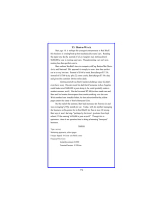 13. Rent-a-Wreck
Bart, age 16, is perhaps the youngest entrepreneur in Red Bluff.
His business is renting beat up but mechanically sound cars. Reading
the paper one day he learned of a Los Angeles man netting almost
$620,000 a year in renting used cars. Though renting cars isn't new,
renting less then perfect cars is.
Bart realized he didn't have to compete with big dealers like Hertz,
Avis, and National. His approach is simply to rent a less than perfect
car at a very low rate. Instead of $160 a week, Bart charges $37.50,
instead of $17.00 a day plus 22 cents a mile, Bart charges $7.50 a day
and gives the customer 20 free miles daily.
Getting started was Bart's hardest challenge since he didn't
even have a car. He convinced his dad that if someone in Los Angeles
could make over $600,000 a year doing it, he could probably make a
modest summer profit. His dad invested $2,300 in three used cars and
Bart and his brother Steve spent three weeks working over the cars.
With another loan from his father, he then advertised in the yellow
pages under the name of Bart's Barnyard Cars.
By the end of the summer, Bart had increased his fleet to six and
was averaging $250 a month per car. Today, with his mother managing
the business on his corner lot in Red Bluff, his fleet is now 20 strong.
Bart says it won't be long, "perhaps by the time I graduate from high
school, I'll be earning $620,000 a year as well." Though this is
optimistic, there is no question Bart is doing a booming "barnyard"
business.
Analysis
Type: service
Marketing approach: yellow pages
Unique Appeal: low cost cars Skills: none
Financial Overview:
Initial Investment: $3000
Potential Income: $1500/mo

23

 
