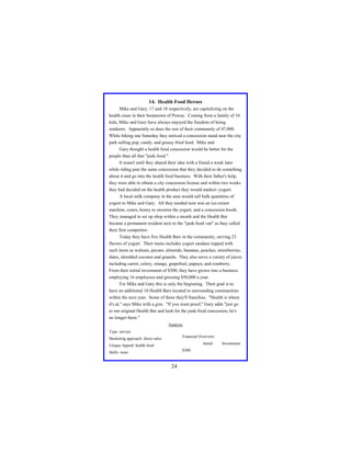14. Health Food Heroes
Mike and Gary, 17 and 18 respectively, are capitalizing on the
health craze in their hometown of Poway. Coming from a family of 10
kids, Mike and Gary have always enjoyed the freedom of being
outdoors. Apparently so does the rest of their community of 47,000.
While biking one Saturday they noticed a concession stand near the city
park selling pop, candy, and greasy fried food. Mike and
Gary thought a health food concession would be better for the
people than all that "junk-food."
It wasn't until they shared their idea with a friend a week later
while riding past the same concession that they decided to do something
about it and go into the health food business. With their father's help,
they were able to obtain a city concession license and within two weeks
they had decided on the health product they would market--yogurt.
A local milk company in the area would sell bulk quantities of
yogurt to Mike and Gary. All they needed now was an ice-cream
machine, cones, honey to sweeten the yogurt, and a concession booth.
They managed to set up shop within a month and the Health Bar
became a permanent resident next to the "junk-food van" as they called
their first competitor.
Today they have five Health Bars in the community, serving 23
flavors of yogurt. Their menu includes yogurt sundaes topped with
such items as walnuts, pecans, almonds, bananas, peaches, strawberries,
dates, shredded coconut and granola. They also serve a variety of juices
including carrot, celery, orange, grapefruit, papaya, and cranberry.
From their initial investment of $500, they have grown into a business
employing 16 employees and grossing $50,000 a year.
For Mike and Gary this is only the beginning. Their goal is to
have an additional 10 Health Bars located in surrounding communities
within the next year. Some of these they'll franchise. "Health is where
it's at," says Mike with a grin. "If you want proof," Gary adds "just go
to our original Health Bar and look for the junk-food concession, he's
no longer there."
Analysis
Type: service
Financial Overview:

Marketing approach: direct sales

Initial

Unique Appeal: health food
$500

Skills: none

24

Investment:

 