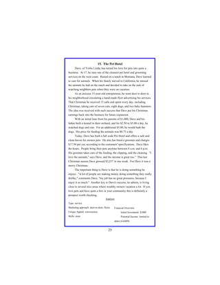 15. The Pet Hotel
Dave, of Yorba Linda, has turned his love for pets into quite a
business. At 17, he runs one of the cleanest pet hotel and grooming
services on the west coast. Raised on a ranch in Montana, Dave learned
to care for animals. When his family moved to California, he missed
the animals he had on the ranch and decided to take on the task of
watching neighbors pets when they were on vacation.
As an anxious 15-year-old entrepreneur, he went door to door in
his neighborhood circulating a hand-made flyer advertising his services.
That Christmas he received 15 calls and spent every day, including
Christmas, taking care of seven cats, eight dogs, and two baby hamsters.
The idea was received with such success that Dave put his Christmas
earnings back into the business for future expansion.
With an initial loan from his parents of $1,000, Dave and his
father built a kennel in their orchard, and for $2.50 to $5.00 a day, he
watched dogs and cats. For an additional $5.00, he would bath the
dogs. His price for feeding the animals was $0.75 a day.
Today, Dave has built a full scale Pet Hotel and offers a safe and
clean haven for owners pets. He also has hired a groomer and charges
$17.50 per cut, according to the customers' specifications. Dave likes
the hours. People bring their pets anytime between 8 a.m. and 6 p.m.
His groomer takes care of the feeding, the clipping, and the cleaning. "I
love the animals," says Dave, and the income is great too." This last
Christmas season Dave grossed $2,257 in one week. For Dave it was a
merry Christmas.
The important thing to Dave is that he is doing something he
enjoys. "A lot of people are making money doing something they really
dislike," comments Dave, "my job has no great pressures, because I
enjoy it so much." Another key to Dave's success, he admits, is living
close to several nice areas where wealthy owners vacation a lot. If you
love pets and have quite a few in your community this is definitely a
prospect worth checking.
Analysis
Type: service
Marketing approach: door-to-door, flyers
Unique Appeal: convenience

Financial Overview:
Initial Investment: $1000

Skills: none

Potential Income: limited to
space available

25

 