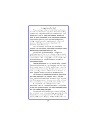 16. Apartment for Rent?
Terry, on arriving at college had to stay with her aunt for almost
two weeks while she looked for an apartment. She wanted something
small and clean, with good roommates, and a washer and dryer, so she
wouldn't have to carry her laundry to a Laundromat. It wasn't long
before she became frustrated with driving from apartment to apartment,
calling property owners that weren't home, and finding absolutely
nothing. Luckily, before school began she was able to find a small
apartment, with fairly good roommates, chipped paint and a
Laundromat only two blocks away.
One of her roommates discussed the same frustration and
eventually Terry with her friend Sandy came up with a business venture
that has since proved profitable for the two of them.
Terry and Sandy decided to put together a listing of every
available apartment and home for rent within their college community.
The listing would include details about each of the apartments. For this
service, apartment seekers would pay $25 to come by their office (their
modified apartment living room) for one full year and look at the
listings and daily updates.
Gathering the information was a big challenge at first. From their
Chamber of Commerce they got a list of how many rental units were in
the community. Scanning the classified ads, they became aware of the
number of rental services operating. Then they took occasion to view
all the major college complexes within twenty blocks of campus. It
wasn't long before they had developed a list of 7,500 rental units.
They advertised on campus bulletin boards giving special rates to
new college students, and in the community paper. It wasn't long
before property owners started to take advantage of the free services as
well. The property owners save advertising costs as well as real estate
broker fees and Terry and Sandy receive the information they need.
By summer break, Terry and Sandy each were netting
approximately $200-$250 a month from their efforts. It was enough to
set some aside and help with tuition. The biggest problem was working
their class schedules around office hours.
Terry and Sandy's goals include printing a brochure explaining
their services with several testimonials of happy apartment dwellers that
had immediate success in using their services. Eventually they'll
probably sell the business. Terry says that they already have had some

26

 