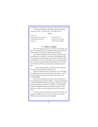 good offers and "if the business infringes on school too much, we'll sell."
Two motivated college co-eds turned a community need into a
community service. Anyone can do it. All it takes is work.
Analysis
Type: service
Marketing approach: targeted ads

Financial Overview:

Unique Appeal: convenience

Initial Investment: minimal

Skills: none

Potential Income: $500/mo

17. Needles & Company
Nancy had a unique idea one day, as she was cross-stitching. This
idea has now turned into her own company, which she shares with her
business partner Cecil, who also happens to be her husband.
One day while working on a cross-stitch, she decided to design a
floral border for a 15-inch-by-15-inch cloth on which people do their
cross-stitching. She had the design silk-screened on the cloth, giving it
a colorful border with room in the middle for the cross stitching pattern.
She sent her idea to a large Maryland craft company and it came back
with an order for 400. The next day the buyer increased the order to
800.
With an initial investment of $80 for the silk screening and
$500 for the cloth, she filled the company's order.
Needles & Company now has 12 employees, a new 5,000 square
foot building and receives orders from all over the country. In its first
six months, sales hit a quarter million dollars with last years sales
reaching $600,000.
Nancy also has completed nine books on cross-stitching and is
now producing sponge animals for children. The sponge animals bring
an additional $50,000 into their home annually. She and her husband
have also opened up a second firm, C.L.Fields, Inc., which markets a
collection of stuffed animals and old-fashioned wooden toys. Their
goals are to see their toy sales increase and to reach fewer working
hours.
For Nancy and Cecil, Nancy's idea has turned into a full-time job
producing a healthy Income. If you're on your toes and constantly
thinking, a small idea might turn into a large profit.

27

 