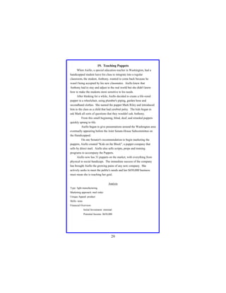 19. Teaching Puppets
When Aiello, a special education teacher in Washington, had a
handicapped student leave his class to integrate into a regular
classroom, the student, Anthony, wanted to come back because he
wasn't being accepted by his new classmates. Aiello knew that
Anthony had to stay and adjust to the real world but she didn't know
how to make the students more sensitive to his needs.
After thinking for a while, Aiello decided to create a life-sized
puppet in a wheelchair, using plumber's piping, garden hose and
secondhand clothes. She named the puppet Mark Riley and introduced
him to the class as a child that had cerebral palsy. The kids began to
ask Mark all sorts of questions that they wouldn't ask Anthony.
From this small beginning, blind, deaf, and retarded puppets
quickly sprang to life.
Aiello began to give presentations around the Washington area
eventually appearing before the Joint Senate-House Subcommittee on
the Handicapped.
On one Senator's recommendation to begin marketing the
puppets, Aiello created "Kids on the Block", a puppet company that
sells by direct mail. Aiello also sells scripts, props and training
programs to accompany the Puppets.
Aiello now has 31 puppets on the market, with everything from
physical to social handicaps. The immediate success of the company
has brought Aiello the growing pains of any new company. She
actively seeks to meet the public's needs and her $650,000 business
must mean she is reaching her goal.
Analysis
Type: light manufacturing
Marketing approach: mail order
Unique Appeal: product
Skills: none
Financial Overview:
Initial Investment: minimal
Potential Income: $650,000

29

 