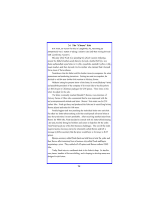 24. The "Cheese" Fob
For Noah, an 8-year-old boy of Langhorne, Pa., becoming an
entrepreneur was a matter of taking a creative idea and then closing the sale
with a corporate executive.
One day while Noah was spending his school vacation tinkering
around his father's leather goods factory, he took a leather fob for a key
chain and punched some holes in it with a round die, painted it yellow with a
magic marker, and then showed it to his mother who claimed that it looked
like a piece of Swiss cheese.
Noah knew that his father sold his leather items to companies for sales
promotions and marketing incentives. Putting two and two together, he
decided to sell his new leather fob creation to Hickory Farms.
Without letting his parents know of the letter, he wrote Hickory Farms
and asked the president of the company if he would like to buy his yellow
key fobs to put in Christmas packages for $.50 apiece. Three times in the
letter, he asked for the sale.
The letter eventually reached Donald P. Berens, vice-chairman of
Hickory Farms of Ohio who commented that he was impressed with the
boy's entrepreneurial attitude and letter. Berens ' first order was for 250
leather fobs. Noah got busy and produced the fobs and it wasn't long before
Berens placed and order for 100 more.
Noah's biggest task was punching the individual holes onto each fob.
He asked his father about making a die that could punch all seven holes at
once but at the time it wasn't profitable. After receiving another order from
Berens for 5000 fobs, Noah decided to consult with his father about making
a die and possibly hiring his brothers and sisters to help him fill the order.
Then Noah faced one of his first business challenges. The size of the order
required a price increase and so he reluctantly called Berens and left a
message with his secretary that the price would have to be raised to $.69
apiece.
Berens secretary called Noah back and told him to hold the order and
then Berens after returning from a business trip called Noah and begin
negotiating a price. They settled at $.65 apiece and Berens ordered 1000
fobs.
Today Noah sits at a cardboard desk in his father's shop. He has his
own phone, handles all his own billing, and is hoping to develop some new
designs for the future.

34

 