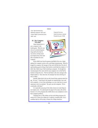 Analysis
Type: light manufacturing
Marketing Approach: direct mail

Financial Overview:

Unique Appeal: promotional items

Initial Investment: minimal

Skills: none

Potential Income: $1000

25. The Computer
"Wiz Kid"
Adam learned how to
use a computer in the
fourth-grade. When he was
eleven, he started programming and by the time he
was twelve, he had saved
up enough money from odd
jobs to purchase his own
computer.
With a $600 loan from his parents and $600 of his own, Adam
updated his computer system so he could begin programming. When he
bought his computer, the manager of the store told him that if he developed anything good to bring it back and he would help him market it. It
didn't take Adam long to find something to program. He thought the
tutorial program that came with his new computer was so bad that he
decide to design his own. This he took back to the store manager who
helped market it. Since that time, the manager has been referring clients to Adam.
Initially Adam had to put up with clients being surprised about his
age. He says, " I don't know why people are surprised that I can work
with computers...A lot of this technology is so new, kids have as much
experience with it as anybody. We grew up with computers. We're
comfortable with them."
It is especially annoying to him when clients try to put things in
real simple terms. He understands the jargon of his trade; after all his
business is to write programs that enable them to use computers to solve
their computer problems.
Charging forty to fifty dollars an hour and selling programs for
twenty-five to thirty-five dollars he is making a sizeable profit. He is
confident that he will be able to finance his college education.

35

 