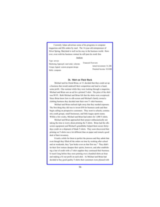 Currently Adam advertises some of his programs in computer
magazines and fills orders by mail. The 14-year-old entrepreneur of
Silver Spring, Maryland is well on his way in the business world. However, even with his business venture he still puts his work first.
Analysis
Type: service
Marketing Approach: mail order, referrals

Financial Overview:
Initial Investment: $1,200

Unique Appeal: custom program design

Potential Income: $10,000

Skills: computer

26. Shirt on Their Back
Michael and his friend Brian, at 15, decided that they could set up
a business that would undersell their competition and lead to a handsome profit. One summer while they were looking through a magazine,
Michael and Brian saw an ad for a printed T-shirt. The price of the shirt
was $9.95. Both Michael and Brian felt that the shirts were overpriced.
Since Brian knew how to silk-screen and Michael's family owned a
clothing business they decided start their own T--shirt business.
Michael and Brian realized right away that they needed exposure.
The first thing they did was to invest $50 for business cards and then
begin calling on prospective customers. They went to schools, community youth groups, small businesses, and little league sports teams.
Within a few weeks, Michael and Brian had orders for 1,000 T-shirts.
Michael and Brian approached their project enthusiastically not
taking the time to worry about printing the T-shirts. Brian had the silkscreen equipment and Michael's grandfather helped them secure thirtydays credit on a shipment of blank T-shirts. They soon discovered that
printing on T-shirts was a lot different than on paper and ruined a good
deal of their inventory.
It took a while for them to perfect the process and they admit that
even though they filled all the orders on time by working after school
and on weekends, they "just broke even on that first run." They didn't
let their first venture dampen their spirits, however, and after establishing a line of credit with a T-shirt supplier they continued their business.
It wasn't long before they were printing over a hundred shirts an hour
and making a $1 net profit on each shirt. As Michael and Brian had
decided to buy good quality T-shirts their customers were pleased with

36

 