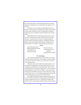 how well the shirts held up. Word spread and since they were underselling their competition by two to three dollars, they gathered a lot of
business.
Later Brian went on to college and sold Michael his half of the
business. During his senior year Michael sold 10,000 T-shirts and made
so much money, $30,000 to be exact, he thought about canceling his
college plans, but later changed his mind and decided to get a business
degree.
Though Michael is busy with college and doesn't have as much
time for his T-shirt business, he feels a need to take care of his loyal
customers. Presently he puts in 20 hours a week and maintains the
accounts while he subcontracts the printing. Though this reduces his
profits, he still makes enough to keep him happy. Michael just says,
"Small business is in my blood." That's what makes entrepreneurs.
Analysis
Type: light manufacturing
Financial Overview:
Marketing Approach: referrals
Initial Investment: $50 +
Unique Appeal: cost
equipment
Skills: silk-screening
Potential Income: $30,000

27. Girl Friday
Reva was good at making money even when she was a little girl.
When her friends would ask her to do something or to share something
she would say" Sure--for a nickel!" Now at age 20, she is still ambitious and going strong.
Her greatest asset is that she really likes people and gets a lot of
satisfaction out of helping them. She also enjoys being her own boss
and doing everything she does with professionalism. Reva has been
doing odd jobs ever since she was in high school. It was this experience
that prompted her to start "Nell's Your Helper", a service agency that
fills the needs of individuals. Reva says, "We do whatever our customers don't have time to do." This includes picking up dry cleaning, babysitting, bookkeeping, cleaning and a host of other odd jobs.
Reva began her business in Wichita, Kansas by investing $47.50
for some business cards and then returning to people she had helped in
the past to explain her new service. Through word of mouth, calls
begin to come in. Reva decided to keep her business simple and charge

37

 