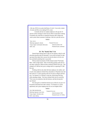 a flat rate, $20 for two-and-a-half-hours of work. It was only a matter
of weeks until Reva was making $150 a week.
Currently she has two student employees who pay her 25
percent of their earnings in return for her efforts to keep them working.
Eventually she would like to expand her business after college and
reach a point where customers would pay a flat fee to join the service.
Analysis
Type: service
Financial Overview:

Marketing Approach: referrals
Unique Appeal: individually filled needs

Initial Investment: $50

Skills: none

Potential Income: unlimited

28. The "Kandy Man" Can
Samuel begin shining shoes at age five for quarters, today he sells
chocolate greeting cards for thousands. Its not only his knack for making money that makes him a success but also his desire to be his own
boss and build something that is successful.
With an initial investment of $100, Samuel started "The Kandy
Man", while in high school. Sales of chocolate greeting cards and several other confection -filled novelties reached $2,500 his first year. This
climbed to $7,500 his first year at college and he is expecting $17,500
this year.
Working with his only other full-time employee, his mother, and
six part- time employees Samuel buys chocolates in 50-pound cases and
then sells his 12--ounce greeting cards for $5 each to colleges and business. For Samuel it is a 40-hour a week job, which keeps him busy
while attending college. This leaves Samuel little time for social life.
"First comes my education, then the business, and then having fun,"
says Samuel.
His main goal is to build his business up to where he can give it to
his parents and branch into other ventures. For Samuel it is a great
opportunity and a great stepping-stone for an even brighter future.
Analysis
Type: light manufacturing
Marketing Approach: direct sales

Financial Overview:
Initial Investment: $100

Unique Appeal: chocolate cards

Potential Income: $17,500/yr

Skills: candy making

38

 