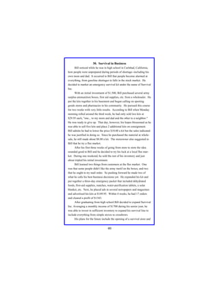 30. Survival in Business
Bill noticed while he was in high school in Carlsbad, California,
how people were unprepared during periods of shortage--including his
own mom and dad. It occurred to Bill that people become alarmed at
everything, from gasoline shortages to falls in the stock market. He
decided to market an emergency survival kit under the name of Survival
Inc.
With an initial investment of $1,500, Bill purchased several army
surplus ammunition boxes, first aid supplies, etc. from a wholesaler. He
put the kits together in his basement and began calling on sporting
goods stores and pharmacies in his community. He pursued this course
for two weeks with very little results. According to Bill when Monday
morning rolled around the third week, he had only sold two kits at
$29.95 each, "one... to my mom and dad and the other to a neighbor."
He was ready to give up. That day, however, his hopes blossomed as he
was able to sell five kits and place 2 additional kits on consignment.
Bill admits he had to lower the price $10.00 a kit but the sales indicated
he was justified in doing so. Since he purchased the material at wholesale, he still made about $8.00 a kit. The storeowner also suggested to
Bill that he try a flee market.
After his first three weeks of going from store to store the idea
sounded good to Bill and he decided to try his luck at a local flee market. During one weekend, he sold the rest of his inventory and just
about tripled his initial investment.
Bill learned two things from customers at the flee market. One
was that some people didn't like the army motif on the boxes, and two
that he ought to try mail order. So pushing forward he made two of
what he calls his best business decisions yet. He expanded his kit and
put together a three-day emergency packet that included dehydrated
foods, first-aid supplies, matches, water-purification tablets, a solar
blanket, etc. Next, he placed ads in several newspapers and magazines
and advertised his kits at $149.95. Within 4 weeks, he had 17 orders
and cleared a profit of $1343.
After graduating from high school Bill decided to expand Survival
Inc. Averaging a monthly income of $1700 during his senior year, he
was able to invest in sufficient inventory to expand his survival line to
include everything from simple stoves to crossbows.
His plans for the future include the opening of a survival store and

40

 
