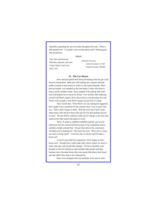 hopefully expanding his survival chain throughout the state. What is
Bill grateful for? "I 'm glad I went out that third week!" Nothing pays
like persistence.
Analysis
Type: light manufacturing

Financial Overview:

Marketing Approach: mail order

Initial Investment: $1,500

Unique Appeal: timely item

Potential Income: $20,000

Skills: none

31. The Car Doctor
Steve had just gotten back from job hunting when he got a call
from his friend Brett. Both were still looking for a summer job and
neither wanted to mow lawns or work at a fast food restaurant. Brett
had car trouble, was stranded on the road about 5 miles from Steve's
house, and he needed a hand. Steve jumped in his pickup with some
tools and headed out to rescue his friend. Five minutes after tinkering
around with Brett's engine, Steve discovered a corroded plug wire and
fixed it well enough to start Brett's engine and get him to a shop.
Steve recalls that, "After Brett's car was running he suggested
that I ought to be a mechanic for the summer since I was so good with
cars. That's when I began to think. With the tools that I had I could
make house calls and give basic tune-ups for less then perhaps anyone
in town." He also felt he could do a lube and oil change in less time and
undercut the other quick lube places in town.
Steve, in order to establish credibility quickly, got several
references from his school and from people in the community and assembled a bright colored flyer. He put them allover his community
including cars in parking lots. His main line read: "Why wait in someone else's waiting room? - Call Steve the car doctor and I'll make a
house call.
At prices just under his competitors, Steve began to make
house calls. Though Steve could make other minor repairs, he stuck to
minor tune-ups, and oil and lube changes. His best customers were
brought in from his references and included older people and busy
business men who came home after most quick lube places had closed
and who didn't have time to do it themselves.
Steve even arranged with one mechanic in his area to refer

41

 
