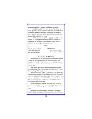 any major work to him in exchange for wholesale parts and oil.
Initially the only problem Steve had was a lack of start up
money. Though he already owned most of the tools, he needed to invest
in some mats and tarps to keep oil off his customers' cars and driveways. However, after a loan from his parents, he was well under way
and had it paid back within two weeks.
By the end of the summer Steve figured he would have made
about $2,300 working at a minimum wage fast-food restaurant. So
consequently, he was pleased with his new bank account of $5,120.
Besides, it was something he really enjoyed doing.
Analysis
Type: service
Financial Overview:

Marketing Approach: referrals
Unique Appeal: house calls

Initial Investment: minimal

Skills: basic auto mechanic

Potential Income: $5,000/summer

32. No Soap, Real Business
Karen realized one day on her way home stuck in traffic on a busy
freeway that she was going to miss her favorite soap opera. She
thought at that time how nice it would be to have a soap opera service
where someone could call in and find out what they had missed on their
favorite show.
Four months later, her idea grew into a telephone service that
gives daily recaps of all 13 daytime soap operas shown on TV. Here's
how Karen began her venture.
Initially she invested $300 on a market survey to see if other people felt the same way she did about such a service. When she received
favorable results, she formed a partnership to secure the necessary start
up capital. Calling her business, "Tel-A-Soap", callers would get, for a
$25 subscription fee, three months of access to a toll-free number to
hear recaps on their favorite soaps.
In one month, Karen signed up 1,000 subscribers. Within six
months, membership grew to 3,800. With the help of three drama students - one for each network - Karen records a daily recap of each
show.
Customers are quite pleased with the service. Karen was surprised at first to learn that most of her customers were men. However,

42

 