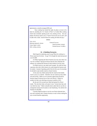 appointments a month averaging $200 each.
Since cooking has treated Jim right, he plans to invest in his
talent by attending the U.S. branch of Pairs' Le Cordon Bleu cooking
school and eventually opening up his own catering service. Jim says
people will always need to eat so "I know I'll never be out of a job." and
he adds with a smile, "and the better the cooking, the better the pay."
Analysis
Type: service
Financial Overview:

Marketing Approach: referrals

Initial Investment: minimal

Unique Appeal: content

Potential Income: $14,000/yr

Skills: cooking, catering

34. A Budding Enterprise
Mark began his marketing career at age fifteen by working in a
flower stand near his home. At age 19, he bought the stand and grossed
over $33,000.
For Mark, beginning the flower business was easy since there was
very low overhead. Buying his flowers directly from wholesale distributors, he continued the business he had worked in for four years.
For Mark, however, one stand wasn't enough. He could see from
experience that with a little initiative he could expand his business and
his market. Instead of spending profits from his first year of ownership,
he decided to open another stand at a busier location.
At the same time, Mark realized that the stand he had initially
wasn't as nice as it could be. Therefore, his new stand was more elaborate and inviting. Mark's eye for consumer appeal paid off and his
business began to blossom just as fast as his flowers. Within six
months, his sales were showing an increase in profits of 42%
By the end of his second year, Mark had opened five flower
stands. The only draw back, as he puts it were, "sixteen hour days and
very little free time." Mark eventually had to admit that he was thin on
management and put into his plans to start franchising. He sold his first
franchise for $65,000.
Currently Mark has plans to own his own floral wholesale business and eventually enter a finance business to cater to those seeking his
now coveted franchise opportunity.

44

 