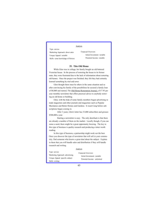 Analysis
Type: service
Financial Overview:

Marketing Approach: direct sales
Unique Appeal: variable

Initial Investment: variable

Skills: some knowledge of flowers

Potential Income: variable

35. This Old Home
While Glen was in college, his family bought an old battered
Victorian house. In the process of restoring the house to its former
state, they were frustrated due to the lack of information about restoring
old homes. Once the project was finished, they felt they had certainly
learned something by trial and error.
Glen thought there must be others in the same situation and so
after convincing his family of the possibilities he secured a family loan
of $8,000 and started, The Old-Home Restoration Journal, a $17.95 per
year monthly newsletter that offers practical advice to anybody restoring an old home or building.
Glen, with the help of some family members began advertising in
trade magazines and other journals and magazines such as Popular
Mechanics and Better Homes and Gardens. It wasn't long before subscriptions began coming in.
After 3 years, Glen's letter has 33,000 subscribers and grosses
$500,000 a year.
Starting a newsletter is easy. The only drawback is that there
are already a number of them on the market. Locally though, if you can
sense a need, there might be a great opportunity brewing. The key to
this type of business is quality research and producing a letter worth
reading.
In this type of business, a partnership might work out the best.
Once you discover the type of newsletter that will sell in your community, find someone who knows a great deal about the subject. Explain
to them that you will handle sales and distribution if they will handle
research and writing.
Analysis
Type: service

Financial Overview:

Marketing Approach: advertising

Initial Investment: variable

Unique Appeal: specific subject

Potential Income : unlimited

Skills: writing

45

 