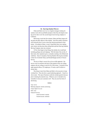 36. Starving Student Movers
Ethan and Darly were two Los Angeles teenagers looking for
summer work with no profitable prospects when they developed a moving service that is now the second largest local moving company in
California.
Borrowing a truck that first summer, Ethan and Darly began selling junk and other objects at flea markets. Soon flea market customers
were hiring the boys to move items they had just purchased to their
homes. According to Ethan, it wasn’t long before they were making
more money moving items than selling them and thus Starving Students
Moving Company came into existence.
At first, they began to haul things that nobody else would haul
including garbage and yard clippings. With the help of the novelty of
their name, their reputation grew, eventually reaching a few Hollywood
celebrities. Since its inception, Starving Students Moving has included
in their list of clientele Nancy and Ronald Reagan and the US Secret
Service.
The key to Ethan’s success lies in his no-frills approach. His
movers wear no uniforms and most of the people he hires are college
students who are willing to work for $5 to $8 an hour. Currently he has
eight regional offices, 225 employees, 35 trucks, and $3 million in
annual sales.
One thing to learn from Ethan and Darly is the necessity to keep
overhead low. They also have a good marketing approach -- found in a
clever name. This type of business could also include general clean up
prior to hauling the material away. Whatever you’ve decided to do,
remember to treat your customers well. They are your best form of
advertising.
Analysis
Type: service
Marketing Approach: referrals, advertising
Unique Appeal: low cost
Skills: none
Financial Overview:
Initial Investment: minimal
Potential Income: unlimited

46

 