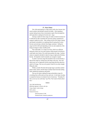 37. Peter Potter
Pete, after participating in a high school crafts class, became interested in pottery and decided to pursue his hobby. After spending a
summer taking lessons from a local pottery expert, Pete developed his
skill especially in making his favorite item - mugs.
Sensing a market for these mugs, he made an initial investment of
$1,500 and was able to purchase the necessary pottery equipment he
needed to market his wares. After selling several of his mugs to family
and friends, he decided to try marketing them by going door to door.
He also received many referrals from happy customers. Selling his
mugs for $10 to $20 each depending on the size and complexity of the
design, he began to make a healthy profit.
Pete could make 3 to 5 mugs in an hour, which was sufficient
during the school year, but when summer rolled around, he felt that he
could make more money if he could mass-produce the mugs. Lacking
money to expand he decided to make his mugs at night and sell during
the day. He hoped he would eventually save enough to expand.
In order to sell more mugs Pete decided to hire several friends to
help sell his mugs by visiting local craft shops in the area. One craft
shop owner was so impressed with the mug design that they placed an
order for 30 mugs. Pete was at his potter's wheel for two days straight
filling the order.
Within a month, Pete had sold enough mugs to purchase another
potters wheel, which, with the help of another friend who had crafting
skills, doubled his production and profits.
Pete says he enjoys making the mugs and produces mugs for
everything from coffee and tea to beer and wine. In the future, he plans
to expand his business to include all sorts of stoneware. "Someday I'd
like to own my own craft shop," says Pete, "but I need to finish school
first."
Analysis
Type: light manufacturing
Marketing Approach: referrals, sales reps
Unique Appeal: creative design
Skills: pottery
Financial Overview:
Initial Investment: $1500
Potential Income: limited by production

47

 