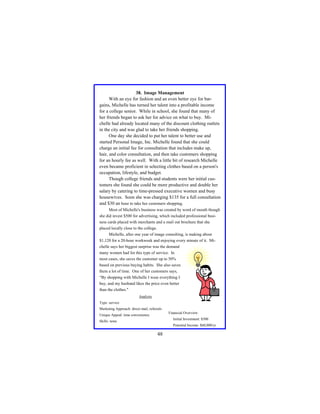 38. Image Management
With an eye for fashion and an even better eye for bargains, Michelle has turned her talent into a profitable income
for a college senior. While in school, she found that many of
her friends began to ask her for advice on what to buy. Michelle had already located many of the discount clothing outlets
in the city and was glad to take her friends shopping.
One day she decided to put her talent to better use and
started Personal Image, Inc. Michelle found that she could
charge an initial fee for consultation that includes make up,
hair, and color consultation, and then take customers shopping
for an hourly fee as well. With a little bit of research Michelle
even became proficient in selecting clothes based on a person's
occupation, lifestyle, and budget.
Though college friends and students were her initial customers she found she could be more productive and double her
salary by catering to time-pressed executive women and busy
housewives. Soon she was charging $135 for a full consultation
and $30 an hour to take her customers shopping.
Most of Michelle's business was created by word of mouth though
she did invest $500 for advertising, which included professional business cards placed with merchants and a mail out brochure that she
placed locally close to the college.
Michelle, after one year of image consulting, is making about
$1,120 for a 20-hour workweek and enjoying every minute of it. Michelle says her biggest surprise was the demand
many women had for this type of service. In
most cases, she saves the customer up to 50%
based on previous buying habits. She also saves
them a lot of time. One of her customers says,
“By shopping with Michelle I wear everything I
buy, and my husband likes the price even better
than the clothes."
Analysis
Type: service
Marketing Approach: direct mail, referrals
Financial Overview:

Unique Appeal: time convenience

Initial Investment: $500

Skills: none

Potential Income: $60,000/yr

48

 