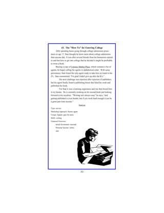 43. The "How To" for Entering College
After spending hours going through college admissions procedures at age 17, Stan thought he knew more about college admissions
than anyone did. It was after several friends from his hometown started
to ask him how to get into college that he decided it might be profitable
to write a book.
Buying a copy of Literary Market Place, which contains a list of
agents, he began calling the agents in alphabetical order. With some
persistence, Stan found the only agent ready to take him on listed in the
Z's. Stan commented, "I'm glad I didn't give up after the K's."
His next challenge was rejection after rejection of publishers
but his agent finally found a publishing house that liked his work and
published his book.
For Stan it was a learning experience and one that forced him
to try harder. He is currently working on his second book and looking
forward to his royalties. "Writing isn't always easy” he says, “and
getting published is even harder, but if you work hard enough it can be
a great part-time income."
Analysis
Type: service
Marketing Approach: literary agent
Unique Appeal: gear for teens
Skills: writing
Financial Overview:
Initial Investment: minimal
Potential Income: unlimited

53

 