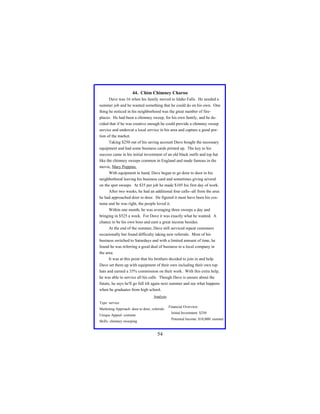 44. Chim Chimney Charoo
Dave was 16 when his family moved to Idaho Falls. He needed a
summer job and he wanted something that he could do on his own. One
thing he noticed in his neighborhood was the great number of fireplaces. He had been a chimney sweep, for his own family, and he decided that if he was creative enough he could provide a chimney sweep
service and undercut a local service in his area and capture a good portion of the market.
Taking $250 out of his saving account Dave bought the necessary
equipment and had some business cards printed up. The key to his
success came in his initial investment of an old black outfit and top hat
like the chimney sweeps common in England and made famous in the
movie, Mary Poppins.
With equipment in hand, Dave began to go door to door in his
neighborhood leaving his business card and sometimes giving several
on the spot sweeps. At $35 per job he made $105 his first day of work.
After two weeks, he had an additional four calls--all from the area
he had approached door to door. He figured it must have been his costume and he was right, the people loved it.
Within one month, he was averaging three sweeps a day and
bringing in $525 a week. For Dave it was exactly what he wanted. A
chance to be his own boss and earn a great income besides.
At the end of the summer, Dave still serviced repeat customers
occasionally but found difficulty taking new referrals. Most of his
business switched to Saturdays and with a limited amount of time, he
found he was referring a good deal of business to a local company in
the area.
It was at this point that his brothers decided to join in and help.
Dave set them up with equipment of their own including their own top
hats and earned a 35% commission on their work. With this extra help,
he was able to service all his calls. Though Dave is unsure about the
future, he says he'll go full tilt again next summer and see what happens
when he graduates from high school.
Analysis
Type: service
Marketing Approach: door to door, referrals

Financial Overview:
Initial Investment: $250

Unique Appeal: costume

Potential Income: $10,000/ summer

Skills: chimney sweeping

54

 
