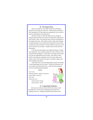 46. The Lingerie Party
Susan, an assistant to a flea market vendor who sold lingerie,
decided to sell a similar line on her own. With the help of her father, a
sales representative for three underwear manufacturers, she was able to
order on credit lingerie at wholesale prices.
But after two days at a local flea market near her college she
packed up and went home with seventy-five dozen pairs of panties and
twelve dozen T-shirts. She stored the twelve cartons of merchandise in
her college dorm room. After awhile in order to make room she began
to selling the lingerie to her friends and with permission from the dean
of student activities, she began to convince students to come over to her
room to check out her inventory. In eight weeks, she had sold all her
merchandise.
It was then that she decided to start selling her lingerie in Tupperware style parties. Her overhead averages $13 a show, $10 for an assistant and $3 for refreshments. At each show, she averages $250 in sales.
Last year she netted $640 from seven shows. Her mark up is 40%,
which is way below her competitors (stores in the area whose usual
market is above 50%) and since the price is reasonable, college coeds
enjoy shopping at her parties.
Susan said at first it was hard selling lingerie because she thought,
"women might laugh me out of school." Instead, she found they were
very receptive and enjoyed the service. Susan also enjoys being her
own boss and having personal freedom.
Analysis
Type: service
Marketing Approach: Tupperware type parties
Unique Appeal: convenience
Skills: none
Financial Overview:
Initial Investment: minimal
Potential Income: variable

47. Coupon Book Fundraiser
Scott was just seventeen when his family moved into a newly
developed area. He was tired of pumping gas and wanted to do
something on his own. Walking around the business district Scott

56

 