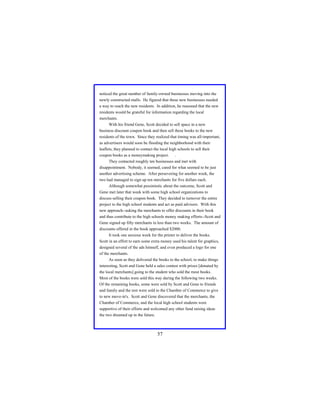 noticed the great number of family-owned businesses moving into the
newly constructed malls. He figured that these new businesses needed
a way to reach the new residents. In addition, he reasoned that the new
residents would be grateful for information regarding the local
merchants.
With his friend Gene, Scott decided to sell space in a new
business discount coupon book and then sell these books to the new
residents of the town. Since they realized that timing was all-important,
as advertisers would soon be flooding the neighborhood with their
leaflets, they planned to contact the local high schools to sell their
coupon books as a moneymaking project. .
They contacted roughly ten businesses and met with
disappointment. Nobody, it seemed, cared for what seemed to be just
another advertising scheme. After persevering for another week, the
two had managed to sign up ten merchants for five dollars each.
Although somewhat pessimistic about the outcome, Scott and
Gene met later that week with some high school organizations to
discuss selling their coupon book. They decided to turnover the entire
project to the high school students and act as paid advisors. With this
new approach--asking the merchants to offer discounts in their book
and thus contribute to the high schools money making efforts--Scott and
Gene signed up fifty merchants in less than two weeks. The amount of
discounts offered in the book approached $2000.
It took one anxious week for the printer to deliver the books.
Scott in an effort to earn some extra money used his talent for graphics,
designed several of the ads himself, and even produced a logo for one
of the merchants.
As soon as they delivered the books to the school, to make things
interesting, Scott and Gene held a sales contest with prizes [donated by
the local merchants] going to the student who sold the most books.
Most of the books were sold this way during the following two weeks.
Of the remaining books, some were sold by Scott and Gene to friends
and family and the rest were sold to the Chamber of Commerce to give
to new move-in's. Scott and Gene discovered that the merchants, the
Chamber of Commerce, and the local high school students were
supportive of their efforts and welcomed any other fund raising ideas
the two dreamed up in the future.

57

 