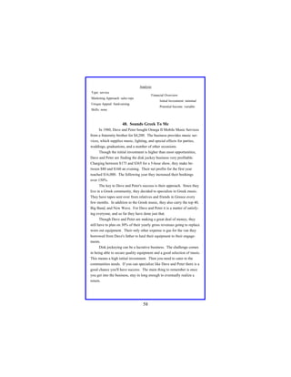 Analysis
Type: service

Financial Overview:

Marketing Approach: sales reps

Initial Investment: minimal

Unique Appeal: fund-raising

Potential Income: variable

Skills: none

48. Sounds Greek To Me
In 1980, Dave and Peter bought Omega II Mobile Music Services
from a fraternity brother for $4,200. The business provides music services, which supplies music, lighting, and special effects for parties,
weddings, graduations, and a number of other occasions.
Though the initial investment is higher than most opportunities,
Dave and Peter are finding the disk jockey business very profitable.
Charging between $175 and $365 for a 5-hour show, they make between $80 and $160 an evening. Their net profits for the first year
reached $16,000. The following year they increased their bookings
over 150%.
The key to Dave and Peter's success is their approach. Since they
live in a Greek community, they decided to specialize in Greek music.
They have tapes sent over from relatives and friends in Greece every
few months. In addition to the Greek music, they also carry the top 40,
Big Band, and New Wave. For Dave and Peter it is a matter of satisfying everyone, and so far they have done just that.
Though Dave and Peter are making a great deal of money, they
still have to plan on 30% of their yearly gross revenues going to replace
worn out equipment. Their only other expense is gas for the van they
borrowed from Dave's father to haul their equipment to their engagements.
Disk jockeying can be a lucrative business. The challenge comes
in being able to secure quality equipment and a good selection of music.
This means a high initial investment. Then you need to cater to the
communities needs. If you can specialize like Dave and Peter there is a
good chance you'll have success. The main thing to remember is once
you get into the business, stay in long enough to eventually realize a
return.

58

 