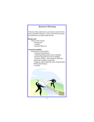 Business Planning
A Business Plan explains how your business model will become a profitable enterprise. Each section below describes
the information your plan should provide.
Background
Nature of the Venture
- Background
- Location
- Goals & Objectives
Technical Feasibility
Product/Service Description
- Technical Specifications
- Technology Requirements and Availability
- Resources Requirements and Availability
- Expertise (Ability -- Knowledge & Skills) Required and Available Components
- Suppliers of Raw Materials and/or Subassemblies
OR Finished Products
- Facilities

6

 